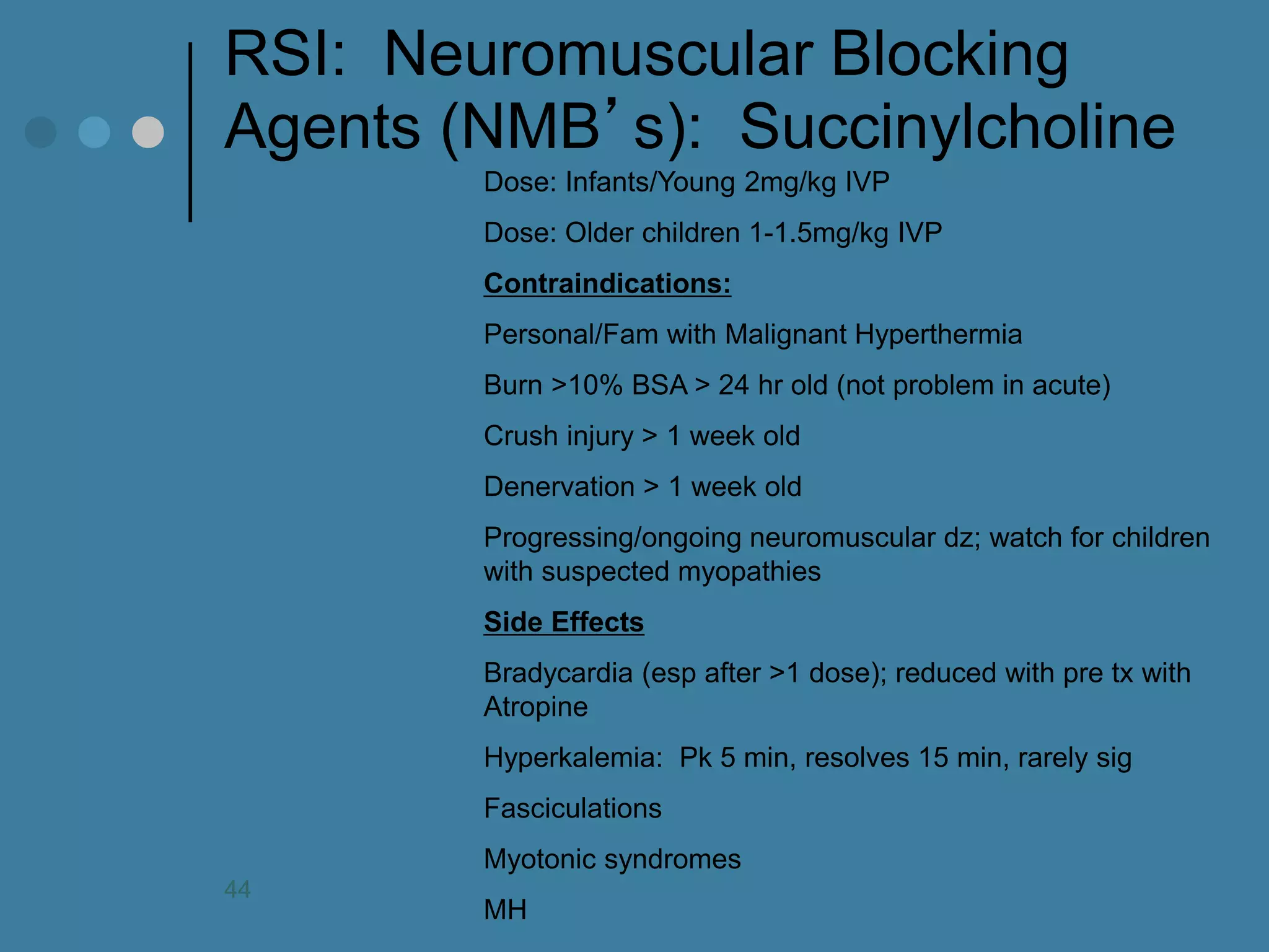 RSI: Neuromuscular Blocking Agents (NMB’s): Succinylcholine 
Dose: Infants/Young 2mg/kg IVP Dose: Older children 1-1.5mg/kg IVP Contraindications: Personal/Fam with Malignant Hyperthermia Burn >10% BSA > 24 hr old (not problem in acute) Crush injury > 1 week old Denervation > 1 week old Progressing/ongoing neuromuscular dz; watch for children with suspected myopathies Side Effects Bradycardia (esp after >1 dose); reduced with pre tx with Atropine Hyperkalemia: Pk 5 min, resolves 15 min, rarely sig Fasciculations Myotonic syndromes MH 
44  