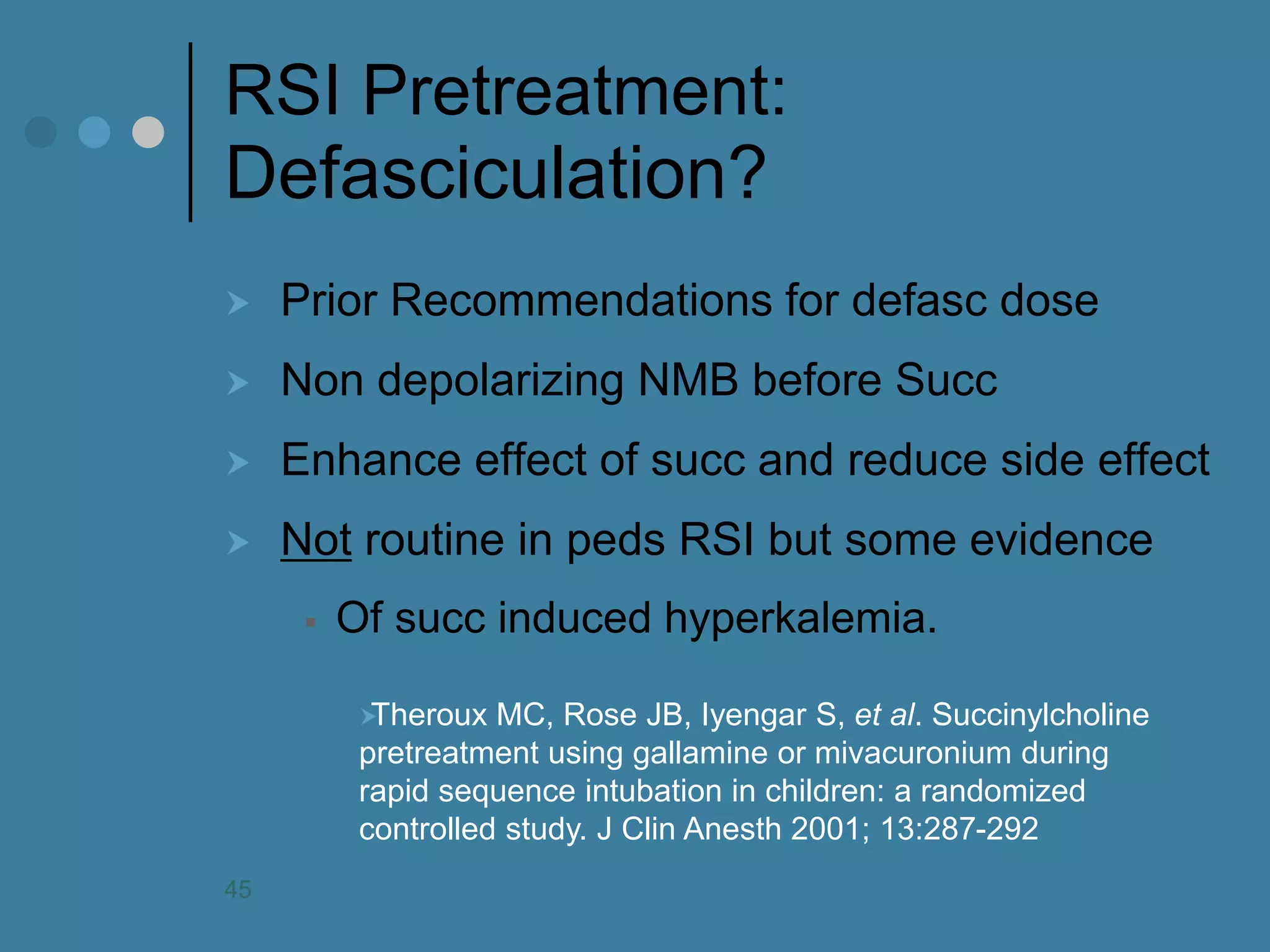 RSI Pretreatment: Defasciculation? 
Prior Recommendations for defasc dose 
Non depolarizing NMB before Succ 
Enhance effect of succ and reduce side effect 
Not routine in peds RSI but some evidence 
Of succ induced hyperkalemia. 
Theroux MC, Rose JB, Iyengar S, et al. Succinylcholine pretreatment using gallamine or mivacuronium during rapid sequence intubation in children: a randomized controlled study. J Clin Anesth 2001; 13:287-292 
45  