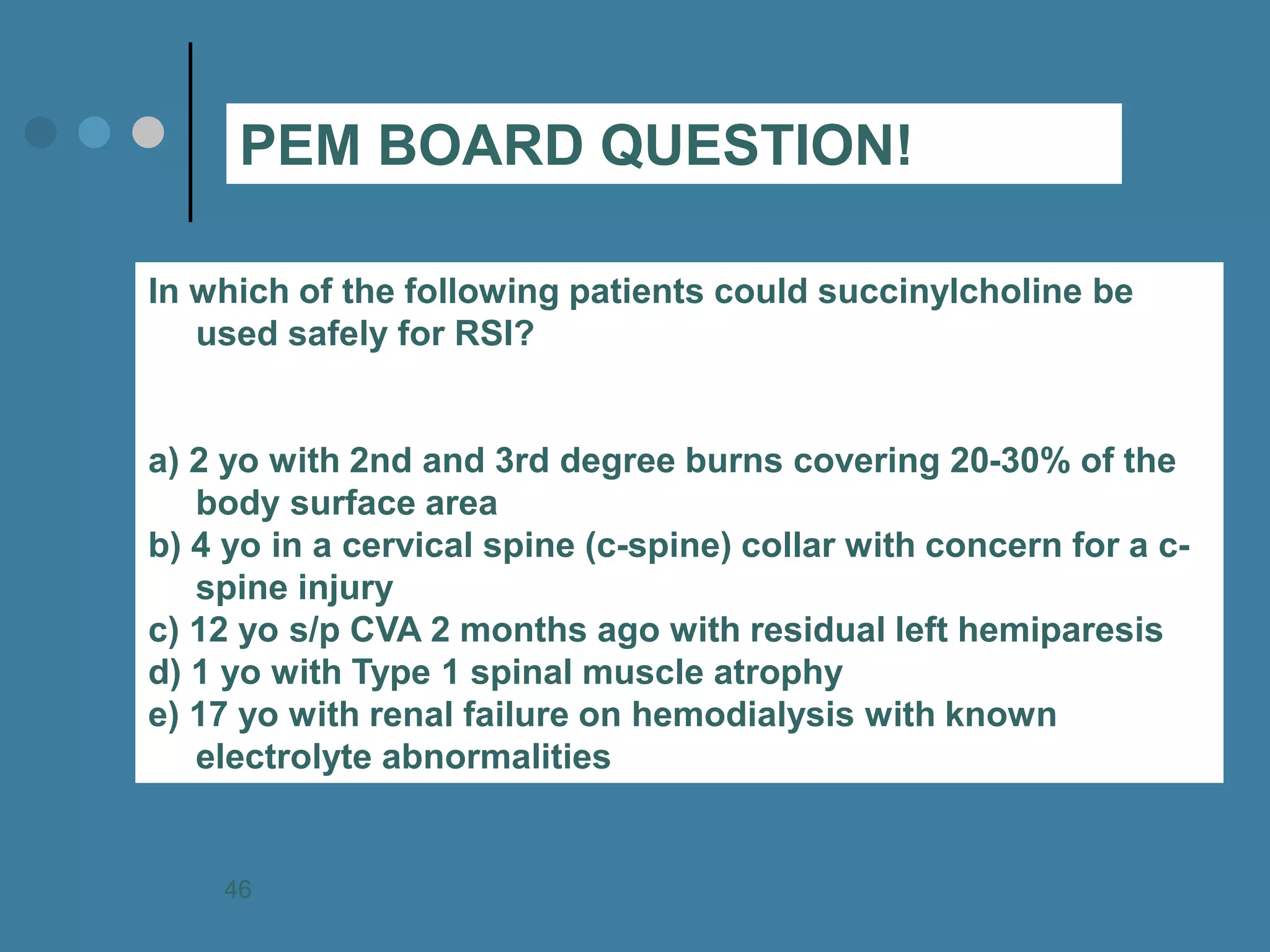 In which of the following patients could succinylcholine be used safely for RSI? a) 2 yo with 2nd and 3rd degree burns covering 20-30% of the body surface area b) 4 yo in a cervical spine (c-spine) collar with concern for a c- spine injury c) 12 yo s/p CVA 2 months ago with residual left hemiparesis d) 1 yo with Type 1 spinal muscle atrophy e) 17 yo with renal failure on hemodialysis with known electrolyte abnormalities 
PEM BOARD QUESTION! 
46  