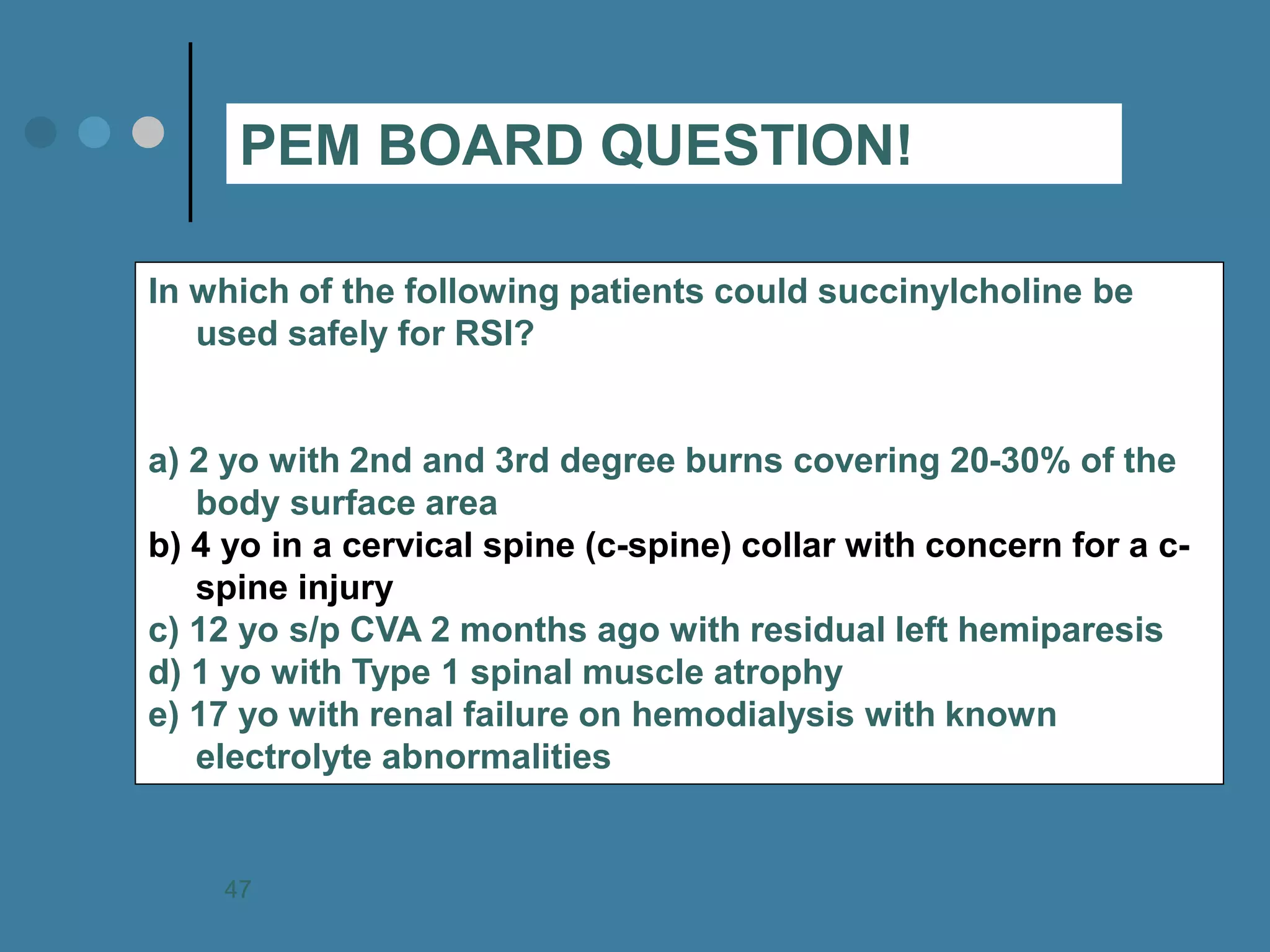 In which of the following patients could succinylcholine be used safely for RSI? a) 2 yo with 2nd and 3rd degree burns covering 20-30% of the body surface area b) 4 yo in a cervical spine (c-spine) collar with concern for a c- spine injury c) 12 yo s/p CVA 2 months ago with residual left hemiparesis d) 1 yo with Type 1 spinal muscle atrophy e) 17 yo with renal failure on hemodialysis with known electrolyte abnormalities 
PEM BOARD QUESTION! 
47  