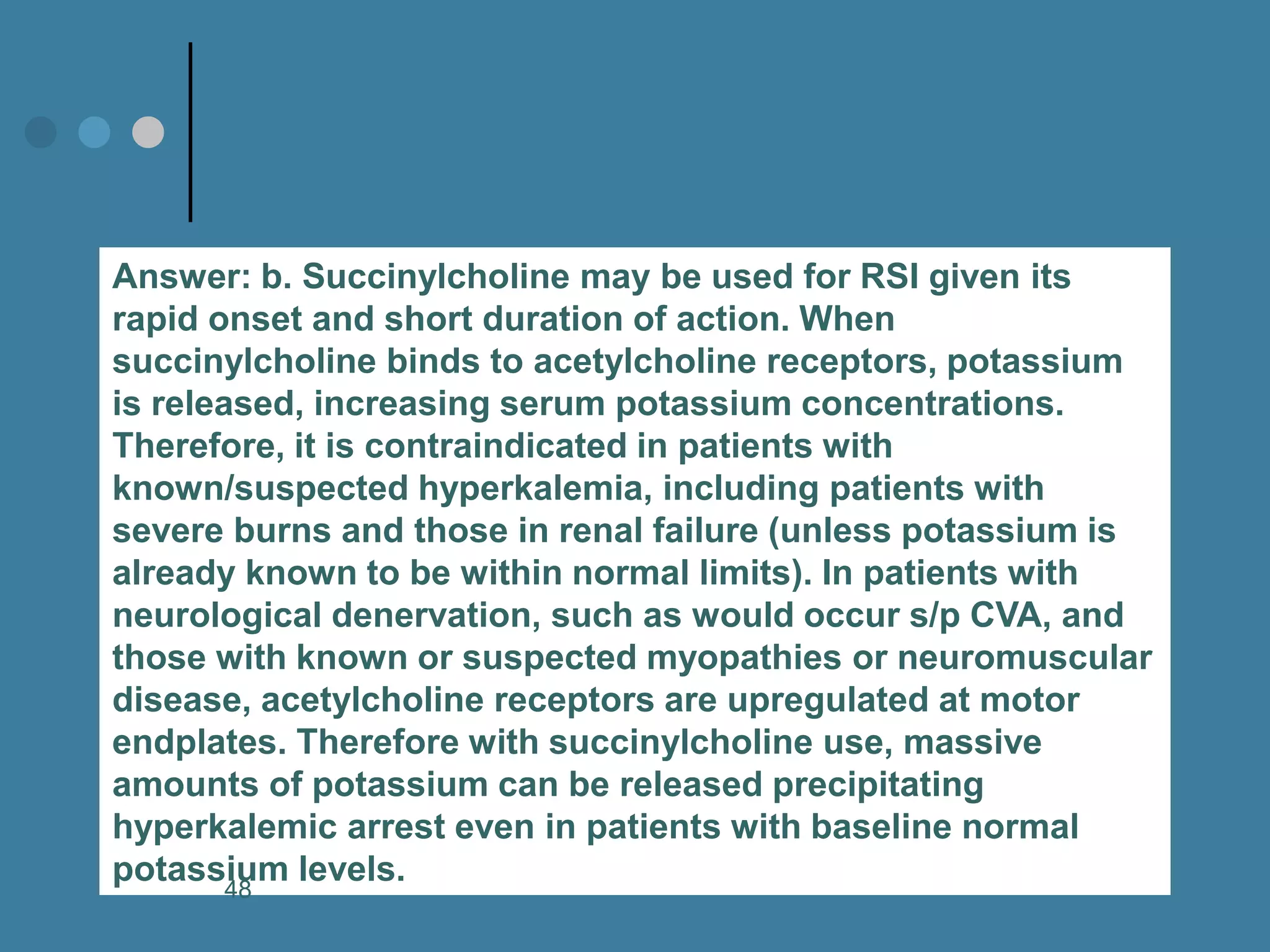 Answer: b. Succinylcholine may be used for RSI given its rapid onset and short duration of action. When succinylcholine binds to acetylcholine receptors, potassium is released, increasing serum potassium concentrations. Therefore, it is contraindicated in patients with known/suspected hyperkalemia, including patients with severe burns and those in renal failure (unless potassium is already known to be within normal limits). In patients with neurological denervation, such as would occur s/p CVA, and those with known or suspected myopathies or neuromuscular disease, acetylcholine receptors are upregulated at motor endplates. Therefore with succinylcholine use, massive amounts of potassium can be released precipitating hyperkalemic arrest even in patients with baseline normal potassium levels. 
48  