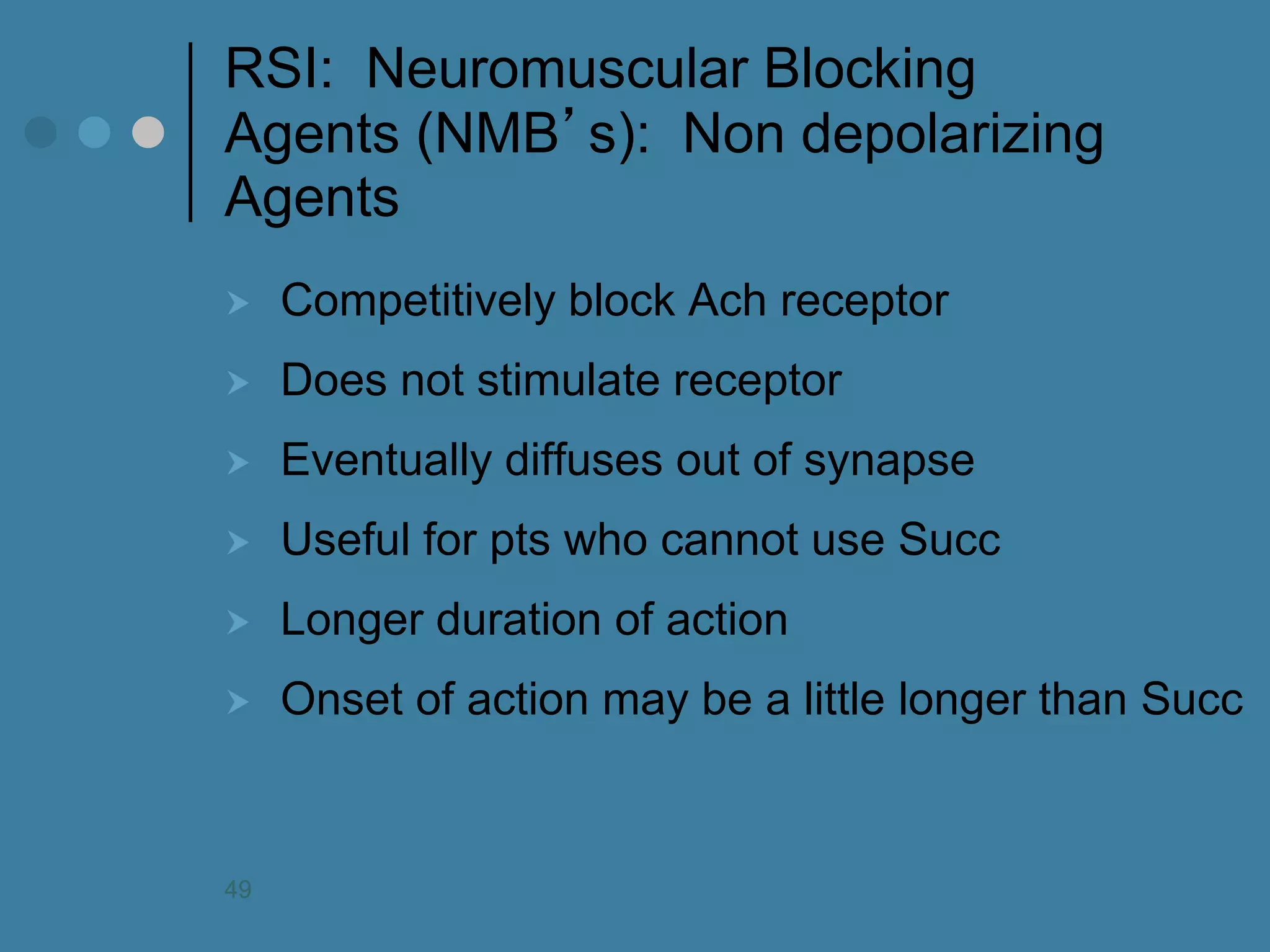 RSI: Neuromuscular Blocking Agents (NMB’s): Non depolarizing Agents 
Competitively block Ach receptor 
Does not stimulate receptor 
Eventually diffuses out of synapse 
Useful for pts who cannot use Succ 
Longer duration of action 
Onset of action may be a little longer than Succ 
49  