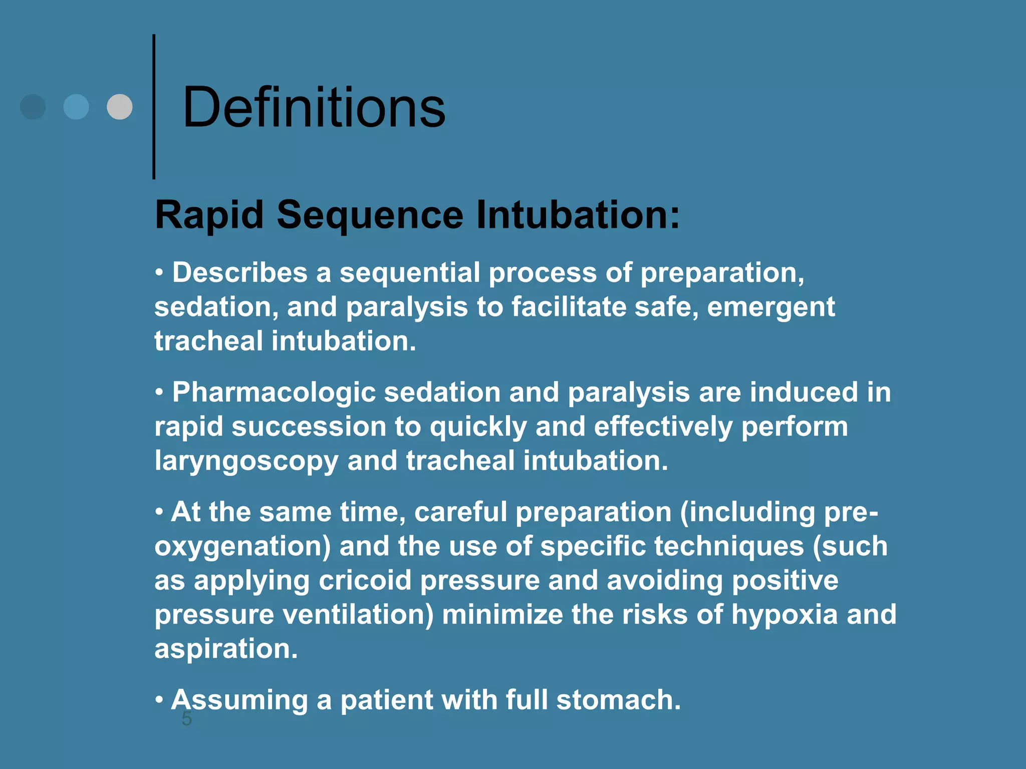 Definitions 
Rapid Sequence Intubation: 
• Describes a sequential process of preparation, sedation, and paralysis to facilitate safe, emergent tracheal intubation. 
• Pharmacologic sedation and paralysis are induced in rapid succession to quickly and effectively perform laryngoscopy and tracheal intubation. 
• At the same time, careful preparation (including pre- oxygenation) and the use of specific techniques (such as applying cricoid pressure and avoiding positive pressure ventilation) minimize the risks of hypoxia and aspiration. 
• Assuming a patient with full stomach. 
5  