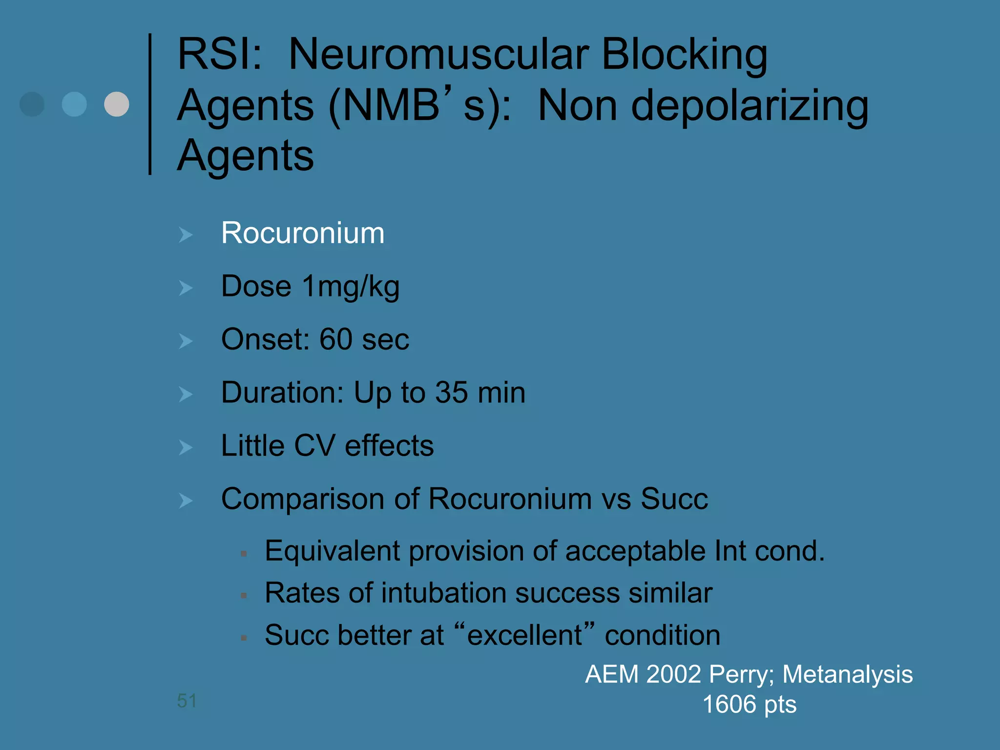 RSI: Neuromuscular Blocking Agents (NMB’s): Non depolarizing Agents 
Rocuronium 
Dose 1mg/kg 
Onset: 60 sec 
Duration: Up to 35 min 
Little CV effects 
Comparison of Rocuronium vs Succ 
Equivalent provision of acceptable Int cond. 
Rates of intubation success similar 
Succ better at “excellent” condition 
AEM 2002 Perry; Metanalysis 1606 pts 
51  