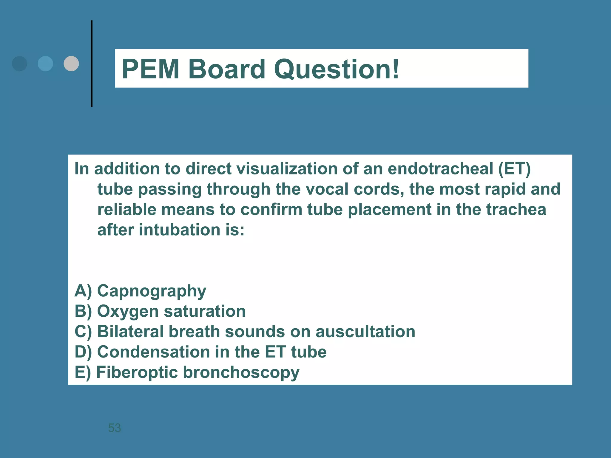 In addition to direct visualization of an endotracheal (ET) tube passing through the vocal cords, the most rapid and reliable means to confirm tube placement in the trachea after intubation is: A) Capnography B) Oxygen saturation C) Bilateral breath sounds on auscultation D) Condensation in the ET tube E) Fiberoptic bronchoscopy 
PEM Board Question! 
53  
