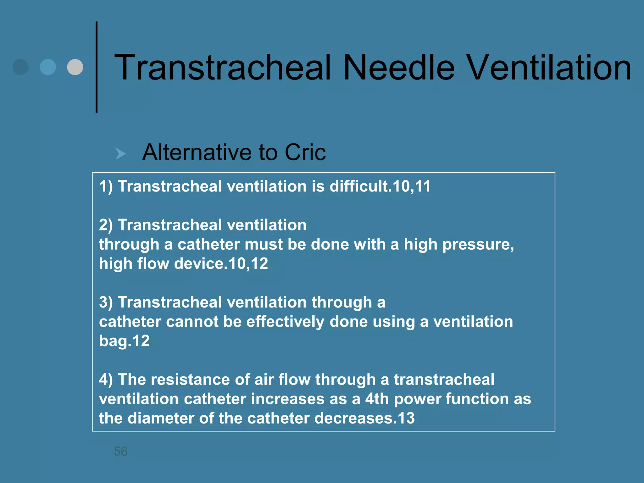 Transtracheal Needle Ventilation 
Alternative to Cric 
1) Transtracheal ventilation is difficult.10,11 2) Transtracheal ventilation through a catheter must be done with a high pressure, high flow device.10,12 3) Transtracheal ventilation through a catheter cannot be effectively done using a ventilation bag.12 4) The resistance of air flow through a transtracheal ventilation catheter increases as a 4th power function as the diameter of the catheter decreases.13 
56  
