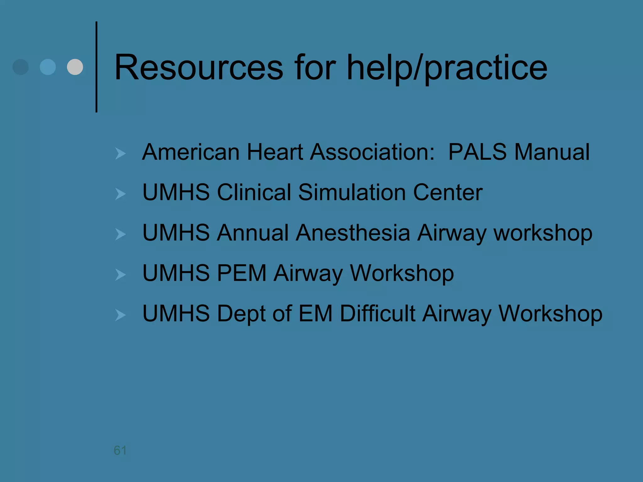Resources for help/practice 
American Heart Association: PALS Manual 
UMHS Clinical Simulation Center 
UMHS Annual Anesthesia Airway workshop 
UMHS PEM Airway Workshop 
UMHS Dept of EM Difficult Airway Workshop 
61  