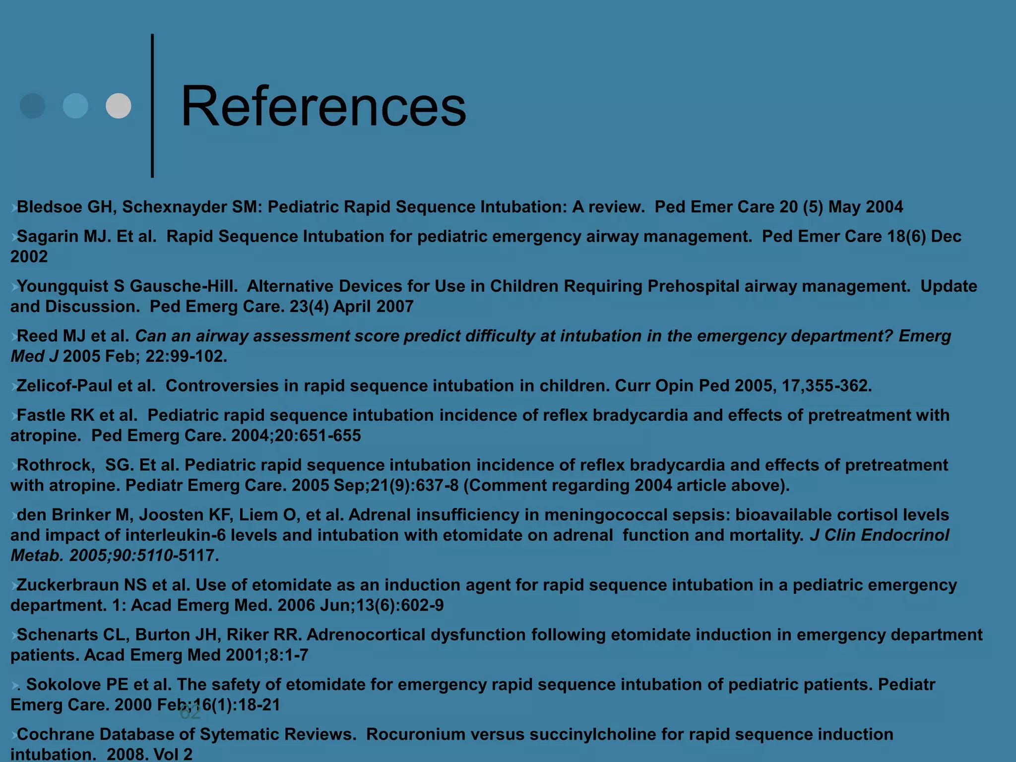 References 
Bledsoe GH, Schexnayder SM: Pediatric Rapid Sequence Intubation: A review. Ped Emer Care 20 (5) May 2004 
Sagarin MJ. Et al. Rapid Sequence Intubation for pediatric emergency airway management. Ped Emer Care 18(6) Dec 2002 
Youngquist S Gausche-Hill. Alternative Devices for Use in Children Requiring Prehospital airway management. Update and Discussion. Ped Emerg Care. 23(4) April 2007 
Reed MJ et al. Can an airway assessment score predict difficulty at intubation in the emergency department? Emerg Med J 2005 Feb; 22:99-102. 
Zelicof-Paul et al. Controversies in rapid sequence intubation in children. Curr Opin Ped 2005, 17,355-362. 
Fastle RK et al. Pediatric rapid sequence intubation incidence of reflex bradycardia and effects of pretreatment with atropine. Ped Emerg Care. 2004;20:651-655 
Rothrock, SG. Et al. Pediatric rapid sequence intubation incidence of reflex bradycardia and effects of pretreatment with atropine. Pediatr Emerg Care. 2005 Sep;21(9):637-8 (Comment regarding 2004 article above). 
den Brinker M, Joosten KF, Liem O, et al. Adrenal insufficiency in meningococcal sepsis: bioavailable cortisol levels and impact of interleukin-6 levels and intubation with etomidate on adrenal function and mortality. J Clin Endocrinol Metab. 2005;90:5110-5117. 
Zuckerbraun NS et al. Use of etomidate as an induction agent for rapid sequence intubation in a pediatric emergency department. 1: Acad Emerg Med. 2006 Jun;13(6):602-9 
Schenarts CL, Burton JH, Riker RR. Adrenocortical dysfunction following etomidate induction in emergency department patients. Acad Emerg Med 2001;8:1-7 
. Sokolove PE et al. The safety of etomidate for emergency rapid sequence intubation of pediatric patients. Pediatr Emerg Care. 2000 Feb;16(1):18-21 
Cochrane Database of Sytematic Reviews. Rocuronium versus succinylcholine for rapid sequence induction intubation. 2008. Vol 2 
62 