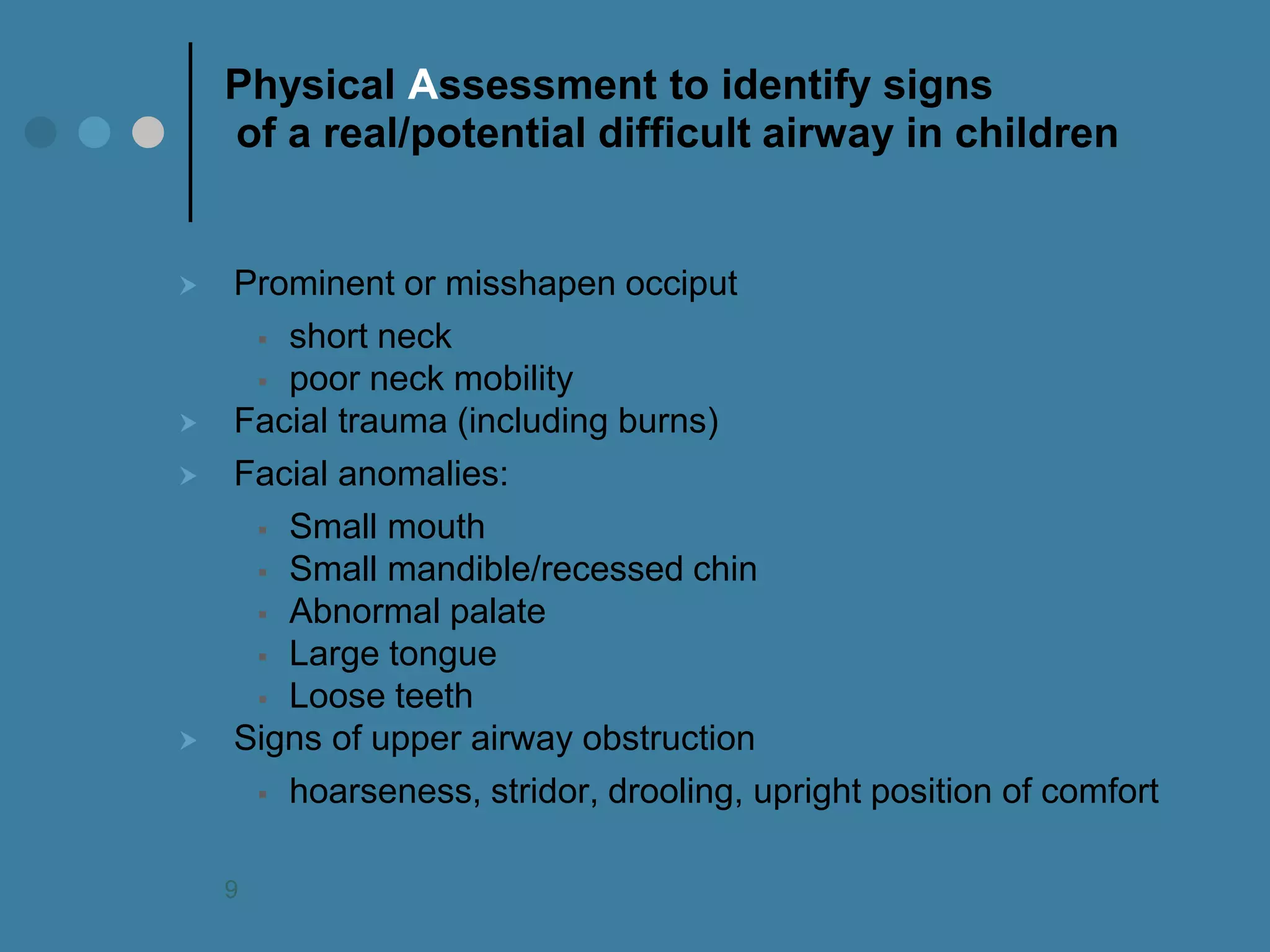 Physical Assessment to identify signs of a real/potential difficult airway in children 
Prominent or misshapen occiput 
short neck 
poor neck mobility 
Facial trauma (including burns) 
Facial anomalies: 
Small mouth 
Small mandible/recessed chin 
Abnormal palate 
Large tongue 
Loose teeth 
Signs of upper airway obstruction 
hoarseness, stridor, drooling, upright position of comfort 
9  