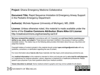 Project: Ghana Emergency Medicine Collaborative 
Document Title: Rapid Sequence Intubation & Emergency Airway Support 
in the Pediatric Emergency Department 
Author(s): Michele Nypaver (University of Michigan), MD, 2009 
License: Unless otherwise noted, this material is made available under the 
terms of the Creative Commons Attribution Share Alike-3.0 License: 
http://creativecommons.org/licenses/by-sa/3.0/ 
We have reviewed this material in accordance with U.S. Copyright Law and have tried to maximize your 
ability to use, share, and adapt it. These lectures have been modified in the process of making a publicly 
shareable version. The citation key on the following slide provides information about how you may share and 
adapt this material. 
Copyright holders of content included in this material should contact open.michigan@umich.edu with any 
questions, corrections, or clarification regarding the use of content. 
For more information about how to cite these materials visit http://open.umich.edu/privacy-and-terms-use. 
Any medical information in this material is intended to inform and educate and is not a tool for self-diagnosis 
or a replacement for medical evaluation, advice, diagnosis or treatment by a healthcare professional. Please 
speak to your physician if you have questions about your medical condition. 
Viewer discretion is advised: Some medical content is graphic and may not be suitable for all viewers. 
 