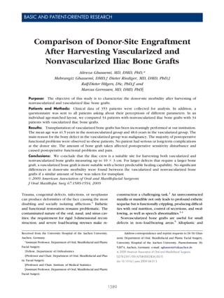 BASIC AND PATIENT-ORIENTED RESEARCH
J Oral Maxillofac Surg
67:1589-1594, 2009
Comparison of Donor-Site Engraftment
After Harvesting Vascularized and
Nonvascularized Iliac Bone Grafts
Alireza Ghassemi, MD, DMD, PhD,*
Mehrangiz Ghassemi, DMD,† Dieter Riediger, MD, DMD, PhD,‡
Ralf-Dieter Hilgers, DSc, PhD,§ and
Marcus Gerressen, MD, DMD, PhDʈ
Purpose: The objective of this study is to characterize the donor-site morbidity after harvesting of
nonvascularized and vascularized iliac bone grafts.
Patients and Methods: Clinical data of 353 patients were collected for analysis. In addition, a
questionnaire was sent to all patients asking about their perceptions of different parameters. In an
individual age-matched layout, we compared 34 patients with nonvascularized iliac bone grafts with 34
patients with vascularized iliac bone grafts.
Results: Transplantation of vascularized bone grafts has been increasingly performed at our institution.
The mean age was 41.5 years in the nonvascularized group and 48.6 years in the vascularized group. The
main reason for the bony defect in the vascularized group was malignancy. The majority of postoperative
functional problems were observed in obese patients. No patient had serious or long-term complications
at the donor site. The amount of bone graft taken affected postoperative sensitivity disturbance and
caused postoperative functional problems and pain.
Conclusions: We conclude that the iliac crest is a suitable site for harvesting both vascularized and
nonvascularized bone grafts measuring up to 10 ϫ 3 cm. For larger defects that require a larger bone
graft, a vascularized bone graft is more suitable with a better predictable healing capability. No signiﬁcant
differences in donor-site morbidity were found between the vascularized and nonvascularized bone
grafts if a similar amount of bone was taken for transplant.
© 2009 American Association of Oral and Maxillofacial Surgeons
J Oral Maxillofac Surg 67:1589-1594, 2009
Trauma, congenital defects, infections, or neoplasms
can produce deformities of the face causing the most
disabling and socially isolating afﬂictions.1
Esthetic
and functional restoration remains problematic. The
contaminated nature of the oral, nasal, and sinus cav-
ities; the requirement for rigid 3-dimensional recon-
struction; and severe load-bearing stresses make re-
construction a challenging task.2
An unreconstructed
maxilla or mandible not only leads to profound esthetic
sequelae but is functionally crippling, producing difﬁcul-
ties with oral nutrition, control of secretions, and swal-
lowing, as well as speech abnormalities.3,4
Nonvascularized bone grafts are useful for small
defects in non–load-bearing areas.5
Alloplastic and
Received from the University Hospital of the Aachen University,
Aachen, Germany.
*Assistant Professor, Department of Oral, Maxillofacial and Plastic
Facial Surgery.
†Fellow, Department of Orthodontics.
‡Professor and Chair, Department of Oral, Maxillofacial and Plas-
tic Facial Surgery.
§Professor and Chair, Institute of Medical Statistics.
ʈAssistant Professor, Department of Oral, Maxillofacial and Plastic
Facial Surgery.
Address correspondence and reprint requests to Dr Dr Ghas-
semi: Department of Oral, Maxillofacial and Plastic Facial Surgery,
University Hospital of the Aachen University, Pauwelsstrasse 30,
52074, Aachen, Germany; e-mail: aghassemi@ukaachen.de
© 2009 American Association of Oral and Maxillofacial Surgeons
0278-2391/09/6708-0003$36.00/0
doi:10.1016/j.joms.2009.04.013
1589
 
