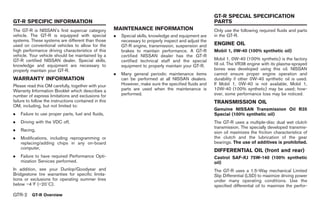 Black plate (4,1)




                                                                                                          GT-R SPECIAL SPECIFICATION
GT-R SPECIFIC INFORMATION                                                                                 PARTS
The GT-R is NISSAN’s first supercar category           MAINTENANCE INFORMATION                            Only use the following required fluids and parts
vehicle. The GT-R is equipped with special             .   Special skills, knowledge and equipment are    in the GT-R.
systems. These systems are different than those            necessary to properly inspect and adjust the
used on conventional vehicles to allow for the             GT-R engine, transmission, suspension and      ENGINE OIL
high performance driving characteristics of this           brakes to maintain performance. A GT-R         Mobil 1, 0W-40 (100% synthetic oil)
vehicle. Your vehicle should be maintained by a            certified NISSAN dealer has the GT-R
GT-R certified NISSAN dealer. Special skills,              certified technical staff and the special      Mobil 1, 0W-40 (100% synthetic) is the factory
knowledge and equipment are necessary to                   equipment to properly maintain your GT-R.      fill oil. The VR38 engine with its plasma-sprayed
properly maintain your GT-R.                                                                              bores was developed using this oil. NISSAN
                                                       .   Many general periodic maintenance items        cannot ensure proper engine operation and
WARRANTY INFORMATION                                       can be performed at all NISSAN dealers.        durability if other 0W-40 synthetic oil is used.
Please read this OM carefully, together with your          However, make sure the specified fluids and    If Mobil 1, 0W-40 is not available, Mobil 1,
Warranty Information Booklet which describes a             parts are used when the maintenance is         10W-40 (100% synthetic) may be used; how-
number of express limitations and exclusions for           performed.                                     ever, some performance loss may be noticed.
failure to follow the instructions contained in this                                                      TRANSMISSION OIL
OM, including, but not limited to:
                                                                                                          Genuine NISSAN Transmission Oil R35
.   Failure to use proper parts, fuel and fluids,                                                         Special (100% synthetic oil)
.   Driving with the VDC off,                                                                             The GT-R uses a multiple-disc dual wet clutch
                                                                                                          transmission. The specially developed transmis-
.   Racing,
                                                                                                          sion oil maximizes the friction characteristics of
.   Modifications, including reprogramming or                                                             the clutch and the lubrication of the gear
    replacing/adding chips in any on-board                                                                bearings. The use of additives is prohibited.
    computer,
                                                                                                          DIFFERENTIAL OIL (front and rear)
.   Failure to have required Performance Opti-                                                            Castrol SAF-XJ 75W-140 (100% synthetic
    mization Services performed.                                                                          oil)
In addition, see your Dunlop/Goodyear and                                                                 The GT-R uses a 1.5-Way mechanical Limited
Bridgestone tire warranties for specific limita-                                                          Slip Differential (LSD) to maximize driving power
tions or exclusions for operating summer tires                                                            under many operating conditions. Use the
below −48F (−208C).                                                                                       specified differential oil to maximize the perfor-

GTR-2     GT-R Overview



                                                                                                               Model "R35-D" EDITED: 2008/ 4/ 18
 