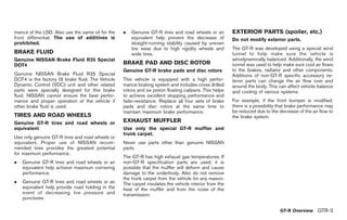 Black plate (5,1)




mance of the LSD. Also use the same oil for the     .   Genuine GT-R tires and road wheels or an          EXTERIOR PARTS (spoiler, etc.)
front differential. The use of additives is             equivalent help prevent the decrease of           Do not modify exterior parts.
prohibited.                                             straight-running stability caused by uneven
                                                        tire wear due to high rigidity wheels and         The GT-R was developed using a special wind
BRAKE FLUID                                             wide tires.                                       tunnel to help make sure the vehicle is
Genuine NISSAN Brake Fluid R35 Special                                                                    aerodynamically balanced. Additionally, the wind
DOT4                                                BRAKE PAD AND DISC ROTOR                              tunnel was used to help make sure cool air flows
                                                    Genuine GT-R brake pads and disc rotors               to the brakes, radiator and other components.
Genuine NISSAN Brake Fluid R35 Special                                                                    Additions of non-GT-R specific accessory ex-
DOT4 is the factory fill brake fluid. The Vehicle   This vehicle is equipped with a high perfor-          terior parts can change the air flow over and
Dynamic Control (VDC) unit and other related        mance braking system and includes cross drilled       around the body. This can affect vehicle balance
parts were specially designed for this brake        rotors and six piston floating calipers. This helps   and cooling of various systems.
fluid. NISSAN cannot ensure the best perfor-        to achieve excellent stopping performance and
mance and proper operation of the vehicle if        fade-resistance. Replace all four sets of brake       For example, if the front bumper is modified,
other brake fluid is used.                          pads and disc rotors at the same time to              there is a possibility that brake performance may
                                                    maintain maximum brake performance.                   be reduced due to the decrease of the air flow to
TIRES AND ROAD WHEELS                                                                                     the brake system.
Genuine GT-R tires and road wheels or               EXHAUST MUFFLER
equivalent                                          Use only the special GT-R muffler and
                                                    trunk carpet.
Use only genuine GT-R tires and road wheels or
equivalent. Proper use of NISSAN recom-             Never use parts other than genuine NISSAN
mended tires provides the greatest potential        parts.
for maximum performance.
                                                    The GT-R has high exhaust gas temperatures. If
.   Genuine GT-R tires and road wheels or an        non-GT-R specification parts are used, it is
    equivalent help achieve maximum cornering       possible that the muffler will deform and cause
    performance.                                    damage to the underbody. Also do not remove
                                                    the trunk carpet from the vehicle for any reason.
.   Genuine GT-R tires and road wheels or an        The carpet insulates the vehicle interior from the
    equivalent help provide road holding in the     heat of the muffler and from the noise of the
    event of decreasing tire pressure and           transmission.
    punctures.

                                                                                                                                  GT-R Overview GTR-3



                                                                                                               Model "R35-D" EDITED: 2008/ 4/ 18
 