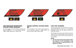 Black plate (109,1)




TIRE PRESSURE MONITORING                           CRUISE CONTROL SYSTEM WARN-                        LOW FUEL WARNING
SYSTEM (TPMS) WARNING                              ING                                                This will appear when the fuel level in the tank is
This will appear if the Tire Pressure Monitoring   This will appear if the cruise control system is   getting low. Refuel as soon as it is convenient,
System (TPMS) is not functioning properly.         not functioning properly. (         “Cruise set    preferably before the fuel gauge reaches the
(     “TPMS malfunction” page 2-26)                switch indicator light” page 2-28)                 empty (E) position.
                                                                                                      This displays the approximate distance that the
                                                                                                      vehicle can be driven based on the amount of
                                                                                                      fuel remaining in the fuel tank and the actual fuel
                                                                                                      consumption.
                                                                                                      NOTE:
                                                                                                      .   The low fuel warning will appear when
                                                                                                          the amount of fuel remaining in the
                                                                                                          tank decreases to approximately 3 US
                                                                                                          gallons (12 liters).

                                                                                                                    Instruments and controls 2-37



                                                                                                           Model "R35-D" EDITED: 2008/ 4/ 18
 