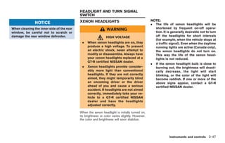 Black plate (119,1)




                                           HEADLIGHT AND TURN SIGNAL
                                           SWITCH
                                           XENON HEADLIGHTS                                    NOTE:
               NOTICE                                                                          .   The life of xenon headlights will be
When cleaning the inner side of the rear                       WARNING                             shortened by frequent on-off opera-
window, be careful not to scratch or                                                               tion. It is generally desirable not to turn
damage the rear window defroster.                             HIGH VOLTAGE                         off the headlights for short intervals
                                                                                                   (for example, when the vehicle stops at
                                            .   When xenon headlights are on, they                 a traffic signal). Even when the daytime
                                                produce a high voltage. To prevent                 running lights are active (Canada only),
                                                an electric shock, never attempt to                the xenon headlights do not turn on.
                                                modify or disassemble. Always have                 This way the life of the xenon head-
                                                your xenon headlights replaced at a                lights is not reduced.
                                                GT-R certified NISSAN dealer.
                                                                                               .   If the xenon headlight bulb is close to
                                            .   Xenon headlights provide consider-                 burning out, the brightness will drasti-
                                                ably more light than conventional                  cally decrease, the light will start
                                                headlights. If they are not correctly              blinking, or the color of the light will
                                                aimed, they might temporarily blind                become reddish. If one or more of the
                                                an oncoming driver or the driver                   above signs appear, contact a GT-R
                                                ahead of you and cause a serious                   certified NISSAN dealer.
                                                accident. If headlights are not aimed
                                                correctly, immediately take your ve-
                                                hicle to a GT-R certified NISSAN
                                                dealer and have the headlights
                                                adjusted correctly.

                                           When the xenon headlight is initially turned on,
                                           its brightness or color varies slightly. However,
                                           the color and brightness will soon stabilize.




                                                                                                            Instruments and controls 2-47



                                                                                                    Model "R35-D" EDITED: 2008/ 4/ 18
 