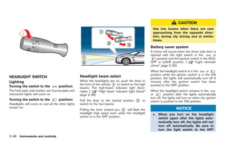 Black plate (120,1)




                                                                                                                                CAUTION
                                                                                                            Use low beams when there are cars
                                                                                                            approaching from the opposite direc-
                                                                                                            tion, during city driving and at similar
                                                                                                            times.

                                                                                                           Battery saver system
                                                                                                           A chime will sound when the driver side door is
                                                                                                           opened with the light switch in the           or
                                                                                                               position and the ignition switch in the ACC,
                                                                                                           OFF or LOCK position. (         “Light reminder
                                                                                                           chime” page 2-30)
                                                                                                           When the headlight switch is in the        or
                                                                                                           position while the ignition switch is in the ON
HEADLIGHT SWITCH                                       Headlight beam select                               position, the lights will automatically turn off 5
Lighting                                               When the headlights are on, push the lever to       minutes after the ignition switch has been
                                                       the front of the vehicle * to switch to the high
                                                                                1                          pushed to the OFF position.
Turning the switch to the              position:       beams. The high-beam indicator light illumi-
The front park, side marker, tail, license plate and   nates. (       “High beam indicator light (blue)”   When the headlight switch remains in the
instrument lights will come on.                        page 2-28)                                          or         position after the lights automatically
                                                                                                           turn off, the lights will turn on when the ignition
Turning the switch to the              position:       Pull the lever to the neutral position   *
                                                                                                2    to    switch is pushed to the ON position.
Headlights will come on and all the other lights       switch to the low beams.
remain on.
                                                       Pulling the lever toward you * will flash the
                                                                                      3                                        NOTICE
                                                       headlight high beam even when the headlight          .    When you turn on the headlight
                                                       switch is in the OFF position.
                                                                                                                 switch again after the lights auto-
                                                                                                                 matically turn off, the lights will not
                                                                                                                 turn off automatically. Be sure to
                                                                                                                 turn the light switch to the OFF

2-48 Instruments and controls


                                                                                                                Model "R35-D" EDITED: 2008/ 4/ 18
 