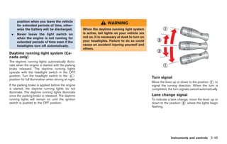 Black plate (121,1)




      position when you leave the vehicle
      for extended periods of time, other-
                                                                        WARNING
      wise the battery will be discharged.              When the daytime running light system
 .    Never leave the light switch on                   is active, tail lights on your vehicle are
      when the engine is not running for                not on. It is necessary at dusk to turn on
      extended periods of time even if the              your headlights. Failure to do so could
      headlights turn off automatically.                cause an accident injuring yourself and
                                                        others.
Daytime running light system (Ca-
nada only)
The daytime running lights automatically illumi-
nate when the engine is started with the parking
brake released. The daytime running lights
operate with the headlight switch in the OFF
position. Turn the headlight switch to the
position for full illumination when driving at night.
                                                                                                     Turn signal
                                                                                                     Move the lever up or down to the position * to
                                                                                                                                                1
If the parking brake is applied before the engine                                                    signal the turning direction. When the turn is
is started, the daytime running lights do not                                                        completed, the turn signals cancel automatically.
illuminate. The daytime running lights illuminate
once the parking brake is released. The daytime                                                      Lane change signal
running lights will remain on until the ignition                                                     To indicate a lane change, move the lever up or
switch is pushed to the OFF position.                                                                down to the position * where the lights begin
                                                                                                                           2
                                                                                                     flashing.




                                                                                                                   Instruments and controls 2-49



                                                                                                          Model "R35-D" EDITED: 2008/ 4/ 18
 