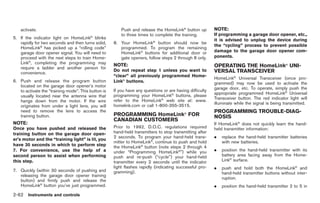 Black plate (134,1)




    activate.                                            Push and release the HomeLink® button up         NOTE:
                                         ®
                                                         to three times to complete the training.         If programming a garage door opener, etc.,
5. If the indicator light on HomeLink blinks                                                              it is advised to unplug the device during
   rapidly for two seconds and then turns solid,     8. Your HomeLink® button should now be
                                                                                                          the “cycling” process to prevent possible
   HomeLink® has picked up a “rolling code”             programmed. To program the remaining
   garage door opener signal. You will need to          HomeLink® buttons for additional door or          damage to the garage door opener com-
   proceed with the next steps to train Home-           gate openers, follow steps 2 through 8 only.      ponents.
   Link®, completing the programming may             NOTE:
   require a ladder and another person for                                                                OPERATING THE HomeLink® UNI-
                                                     Do not repeat step 1 unless you want to              VERSAL TRANSCEIVER
   convenience.
                                                     “clear” all previously programmed Home-
                                                                                                          HomeLink® Universal Transceiver (once pro-
6. Push and release the program button               Link® buttons.                                       grammed) may now be used to activate the
   located on the garage door opener’s motor                                                              garage door, etc. To operate, simply push the
   to activate the “training mode”. This button is   If you have any questions or are having difficulty
                                                                                                          appropriate programmed HomeLink® Universal
   usually located near the antenna wire that        programming your HomeLink® buttons, please
                                                                                                          Transceiver button. The red indicator light will
   hangs down from the motor. If the wire            refer to the HomeLink® web site at: www.
                                                                                                          illuminate while the signal is being transmitted.
   originates from under a light lens, you will      homelink.com or call 1-800-355-3515.
   need to remove the lens to access the                                                                  PROGRAMMING TROUBLE-DIAG-
   training button.                                  PROGRAMMING HomeLink® FOR                            NOSIS
                                                     CANADIAN CUSTOMERS
NOTE:                                                                                                     If HomeLink® does not quickly learn the hand-
Once you have pushed and released the                Prior to 1992, D.O.C. regulations required           held transmitter information:
training button on the garage door open-             hand-held transmitters to stop transmitting after
                                                     2 seconds. To program your hand-held trans-          .   replace the hand-held transmitter batteries
er’s motor and the “training light” is lit, you
                                                     mitter to HomeLink®, continue to push and hold           with new batteries.
have 30 seconds in which to perform step             the HomeLink® button (note steps 2 through 4
7. For convenience, use the help of a                under “Programming HomeLink®”) while you             .   position the hand-held transmitter with its
second person to assist when performing              push and re-push (“cycle”) your hand-held                battery area facing away from the Home-
this step.                                           transmitter every 2 seconds until the indicator          Link® surface.
                                                     light flashes rapidly (indicating successful pro-    .   push and hold both the HomeLink® and
7. Quickly (within 30 seconds of pushing and         gramming).                                               hand-held transmitter buttons without inter-
   releasing the garage door opener training
                                                                                                              ruption.
   button) and firmly push and release the
   HomeLink® button you’ve just programmed.                                                               .   position the hand-held transmitter 2 to 5 in
2-62 Instruments and controls


                                                                                                               Model "R35-D" EDITED: 2008/ 4/ 18
 