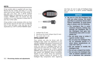 Black plate (138,1)




KEYS
A key number plate is supplied with your keys.                                                                 new keys, be sure to take all Intelligent Keys
Record the key number and keep it in a safe                                                                    that you have to a GT-R certified NISSAN
place (such as your wallet), not in the vehicle. If                                                            dealer.
you lose your keys, see a GT-R certified
NISSAN dealer for duplicates by using the key                                                                                    NOTICE
number. NISSAN does not record any key
numbers so it is very important to keep track of                                                                .   Be sure to carry the Intelligent Key
your key number plate.                                                                                              with you when driving. The Intelli-
                                                                                                                    gent Key is a precision device with a
A key number is only necessary when you have                                                                        built-in transmitter. To avoid dama-
lost all keys and do not have one to duplicate                                                                      ging it, please note the following.
from. If you still have a key, this key can be
duplicated by a GT-R certified NISSAN dealer.                                                                       — The Intelligent Key is water
                                                                                                                      resistant; however, wetting may
                                                                                                                      damage the Intelligent Key. If
                                                                                                                      the Intelligent Key gets wet,
                                                      1.   Intelligent Key (2 sets)                                   immediately wipe until it is com-
                                                      2.   Mechanical key (inside Intelligent Keys) (2 sets)          pletely dry.
                                                      3.   Key number plate (1 set)                                 — Do not bend, drop or strike it
                                                      INTELLIGENT KEY                                                 against another object.
                                                      Your vehicle can only be driven with the                      — Do not place the Intelligent Key
                                                      Intelligent Keys which are registered to your                   for an extended period in a
                                                      vehicle’s Intelligent Key system components and                 place where temperatures ex-
                                                      NISSAN Vehicle Immobilizer System compo-                        ceed 1408F (608C).
                                                      nents. As many as 4 Intelligent Keys can be                   — Do not change or modify the
                                                      registered and used with one vehicle. The new                   Intelligent Key.
                                                      keys must be registered by a GT-R certified
                                                      NISSAN dealer prior to use with the Intelligent               — Do not use a magnet key holder.
                                                      Key system and NISSAN Vehicle Immobilizer                     — Do not place the Intelligent Key
                                                      System of your vehicle. Since the registration                  near an electric appliance such
                                                      process requires erasing all memory in the                      as a television set, personal
                                                      Intelligent Key components when registering
3-2   Pre-driving checks and adjustments



                                                                                                                    Model "R35-D" EDITED: 2008/ 4/ 18
 