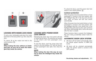 Black plate (141,1)




                                                                                                        To unlock the doors, push the power door lock
                                                                                                        switch to the unlock position * .
                                                                                                                                      2

                                                                                                        Lockout protection
                                                                                                        When the power door lock switch (driver or front
                                                                                                        passenger) is moved to the lock position with
                                                                                                        the Intelligent Key left in the key port and any
                                                                                                        door open, all doors will lock and unlock
                                                                                                        automatically.
                                                                                                        When the power door lock switch (driver or front
                                                                                                        passenger) is moved to the lock position with
                                                                                                        the Intelligent Key left in the vehicle (not in the
                                                                                                        Intelligent Key port) and any door open, all doors
                                                                                                        will unlock automatically and a chime will sound
                                                                                                        after the door is closed.
LOCKING WITH INSIDE LOCK KNOB                       LOCKING WITH POWER DOOR                             These functions help to prevent the Intelligent
To lock a door individually, push down the inside   LOCK SWITCH                                         Key from being accidentally locked inside the
lock knob to the lock position * then close the
                                1                   Operating the power door lock switch will lock      vehicle.
door.                                               or unlock all the doors. The switches are located   AUTOMATIC DOOR LOCK SYSTEM
                                                    on the driver’s and front passenger’s door
To unlock, lift up the inside lock knob to the
                                                    armrests.                                           .   All doors will be locked automatically when
unlock position * .
                 2                                                                                          the vehicle speed reaches 15 MPH (24
NOTE:                                               To lock the doors, push the power door lock             km/h).
When locking the door without an Intelli-           switch to the lock position * with the driver’s
                                                                                1
                                                    or front passenger’s door open, then close the      .   All doors will be unlocked automatically
gent Key, be sure not to leave the Intelli-                                                                 when the ignition switch is turned to the
                                                    door.
gent Key inside the vehicle.                                                                                OFF position.
                                                    NOTE:
                                                    When locking the door this way, be sure
                                                    not to leave the Intelligent Key inside the
                                                    vehicle.

                                                                                                            Pre-driving checks and adjustments 3-5



                                                                                                             Model "R35-D" EDITED: 2008/ 4/ 18
 