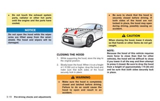Black plate (154,1)




 .   Do not touch the exhaust system                                                           .   Be sure to check that the hood is
     parts, radiator or other hot parts                                                            securely closed before driving. If
     until the engine and the parts have                                                           both sides of the hood are not
     cooled.                                                                                       locked in place, the hood may open
                                                                                                   during driving, possibly causing an
                                                                                                   accident.
                NOTICE
 Do not open the hood while the wiper
 arms are lifted away from the wind-
                                                                                                                  CAUTION
 shield. The hood and wipers will be                                                           When closing the hood, lower it slowly
 damaged.                                                                                      so that hands or other items do not get
                                                                                               caught.

                                                                                              NOTE:
                                                                                              Because the hood of this vehicle requires
                                           CLOSING THE HOOD                                   more force to close than that for other
                                           1. While supporting the hood, store the stay to    vehicles, the hood will be difficult to close
                                              the original position.                          if you lower it all the way and then attempt
                                           2. Slowly lower the hood. When it is at a height   to press it closed. Be sure to drop the hood
                                              of 1 ft (30 cm) or higher, drop the hood and    from a height of approximately 1 ft (30 cm)
                                              make sure that both sides of the hood           and be sure that both sides securely lock
                                              securely lock in place.                         in place.

                                                              WARNING
                                            .   Make sure the hood is completely
                                                closed and latched before driving.
                                                Failure to do so could cause the
                                                hood to open and result in an
                                                accident.
3-18 Pre-driving checks and adjustments


                                                                                                   Model "R35-D" EDITED: 2008/ 4/ 18
 