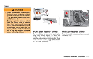 Black plate (155,1)




TRUNK

                WARNING
.   Do not drive with the trunk lid open.
    This could allow dangerous exhaust
    gases to be drawn into the vehicle.
    (     “EXHAUST GAS (Carbon mon-
    oxide)” page 5-2)
.   Closely supervise children when
    they are around cars to prevent
    them from playing and becoming
    locked in the trunk where they could
    be seriously injured. Keep the car
    locked, with the trunk closed, when
    not in use, and prevent children’s
    access to Intelligent Keys.             TRUNK OPEN REQUEST SWITCH                          TRUNK LID RELEASE SWITCH
                                            The trunk lid can be opened by pushing the         Press the trunk lid release switch downwards to
                                            trunk open request switch * when the
                                                                             A                 unlock the trunk.
                                            Intelligent Key is within the operating range of
                                            the trunk lock/unlock function regardless of the
                                            inside lock knob position. (     “INTELLIGENT
                                            KEY SYSTEM” page 3-8)




                                                                                                 Pre-driving checks and adjustments 3-19



                                                                                                    Model "R35-D" EDITED: 2008/ 4/ 18
 
