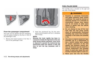 Black plate (158,1)




                                                                                                      FUEL-FILLER DOOR
                                                                                                      The fuel-filler door is located on the right and
                                                                                                      rear side of the vehicle.

                                                                                                                         WARNING
                                                                                                       .   Gasoline is extremely flammable
                                                                                                           and highly explosive under certain
                                                                                                           conditions. You could be burned or
                                                                                                           seriously injured if it is misused or
                                                                                                           mishandled. Always stop engine
                                                                                                           and do not smoke or allow open
                                                                                                           flames or sparks near the vehicle
                                                                                                           when refueling.
                                                                                                       .   Do not attempt to top off the fuel
                                                                                                           tank after the fuel pump nozzle
From the passenger compartment                      2. Insert the mechanical key into the emer-            shuts off automatically. Continued
The trunk can be opened with the emergency             gency trunk lid opener and turn it clockwise        refueling may cause fuel overflow,
trunk lid opener located on the floor in front of      until it stops.
                                                                                                           resulting in fuel spray and possibly
the passenger’s seat.                               NOTE:                                                  a fire.
                                                    Because the trunk rigidity has been in-
1. Remove the board located on the floor in                                                            .   Use only an original equipment type
   front of the passenger’s seat.                   creased to handle the high load on the rear
                                                                                                           fuel-filler cap as a replacement. It
                                                    wing during vehicle operation, more force
                                                                                                           has a built-in safety valve needed
                                                    is required to operate the mechanical key
                                                                                                           for proper operation of the fuel
                                                    (particularly when the vehicle is new). Be
                                                                                                           system and emission control sys-
                                                    sure to turn the key clockwise until it
                                                                                                           tem. An incorrect cap can result in a
                                                    stops.
                                                                                                           serious malfunction and possible
                                                                                                           injury. It could also cause the mal-
                                                                                                           function indicator light to come on.
                                                                                                       .   Never pour fuel into the throttle

3-22 Pre-driving checks and adjustments


                                                                                                           Model "R35-D" EDITED: 2008/ 4/ 18
 