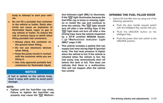 Black plate (159,1)




         body to attempt to start your vehi-            tion Indicator Light (MIL) to illuminate.     OPENING THE FUEL FILLER DOOR
         cle.                                           If the       light illuminates because the    1. Unlock the fuel-filler door by using one of the
                                                        fuel-filler cap is loose or missing, tight-      following operations.
    .    Do not fill a portable fuel container
                                                        en or install the cap and continue to
         in the vehicle or trailer. Static elec-                                                          .     Push the door handle request switch
                                                        drive the vehicle. The         light should
         tricity can cause an explosion of                                                                      with the Intelligent Key carried with you.
                                                        turn off after a few driving trips. If the
         flammable liquid, vapor or gas in
         any vehicle or trailer. To reduce the
                                                              light does not turn off after a few         .     Push the UNLOCK button on the
                                                        driving trips, have the vehicle inspected               Intelligent Key.
         risk of serious injury or death when
                                                        by a GT-R certified NISSAN dealer.
         filling portable fuel containers:                                                                .     Push the power door lock switch to the
                                                        (      “Malfunction Indicator Light
         — Always place the container on                                                                        UNLOCK position.
                                                        (MIL)” page 2-28)
           the ground when filling.
                                                    .   This vehicle includes a system that can
         — Do not use electronic devices                supply fuel even during high-G (gravity)
           when filling.                                turns. The fuel tank pressure is higher
         — Keep the pump nozzle in contact              when the vehicle is hot. If the vehicle is
           with the container while you are             refueled when the vehicle is hot, the
           filling it.                                  fuel pump may automatically shut off
         — Use only approved portable fuel              before the tank is full. This does not
           containers for flammable liquid.             indicate that there is a malfunction.
                                                        This will not happen after the vehicle
                                                        has cooled.
                     NOTICE
    If fuel is spilled on the vehicle body,
    flush it away with water to avoid paint
    damage.

NOTE:
.       Tighten until the fuel-filler cap clicks.
        Failure to tighten the fuel-filler cap
        properly may cause the          Malfunc-
                                                                                                        Pre-driving checks and adjustments 3-23



                                                                                                              Model "R35-D" EDITED: 2008/ 4/ 18
 