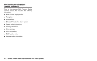Black plate (168,1)




MULTI FUNCTION DISPLAY
OWNER’S MANUAL
Refer to the separate Multi Function Display
Owner’s Manual that includes the following
information.
.     Multi function display system
.     Navigation
.     Audio system
.     Bluetooth® hands-free phone system
.     Heater and air conditioner
.     Viewing information
.     Other settings
.     Voice recognition
.     Multi function meter
.     General system information




4-2     Display screen, heater, air conditioner and audio systems



                                                                    Model "R35-D" EDITED: 2008/ 4/ 18
 