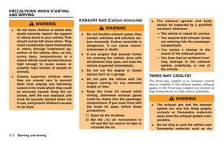 Black plate (172,1)




PRECAUTIONS WHEN STARTING
AND DRIVING
                                              EXHAUST GAS (Carbon monoxide)                  .   The exhaust system and body
                  WARNING                                                                        should be inspected by a qualified
 .    Do not leave children or adults who                       WARNING                          mechanic whenever:
      would normally require the support       .   Do not breathe exhaust gases; they            — The vehicle is raised for service.
      of others alone in your vehicle. Pets        contain colorless and odorless car-           — You suspect that exhaust fumes
      should not be left alone either. They        bon monoxide. Carbon monoxide is                are entering into the passenger
      could accidentally injure themselves         dangerous. It can cause uncon-                  compartment.
      or others through inadvertent op-            sciousness or death.                          — You notice a change in the
      eration of the vehicle. Also, on hot,    .   If you suspect that exhaust fumes               sound of the exhaust system.
      sunny days, temperatures in a                are entering the vehicle, drive with          — You have had an accident invol-
      closed vehicle could quickly become          all windows fully open, and have the            ving damage to the exhaust
      high enough to cause severe or               vehicle inspected immediately.                  system, underbody, or rear of
      possibly fatal injuries to people or                                                         the vehicle.
      animals.                                 .   Do not run the engine in closed
                                                   spaces such as a garage.
 .    Closely supervise children when                                                       THREE-WAY CATALYST
      they are around cars to prevent          .   Do not park the vehicle with the
                                                                                            The three-way catalyst is an emission control
      them from playing and becoming               engine running for any extended          device installed in the exhaust system. Exhaust
      locked in the trunk where they could         length of time.                          gases in the three-way catalyst are burned at
      be seriously injured. Keep the car       .   Keep the trunk lid closed while          high temperatures to help reduce pollutants.
      locked, with the rear seatback and           driving, otherwise exhaust gases
      trunk lid securely latched when not          could be drawn into the passenger                           WARNING
      in use, and prevent children’s access        compartment. If you must drive with
                                                                                             .   The exhaust gas and the exhaust
      to car keys.                                 the trunk lid open, follow these
                                                                                                 system are very hot. Keep people,
                                                   precautions:
                                                                                                 animals or flammable materials
                                                   1) Open all the windows.                      away from the exhaust system com-
                                                   2) Set the        air recirculation to        ponents.
                                                      off and the fan control to high to     .   Do not stop or park the vehicle over
                                                      circulate the air.                         flammable materials such as dry

5-2   Starting and driving



                                                                                                 Model "R35-D" EDITED: 2008/ 4/ 18
 