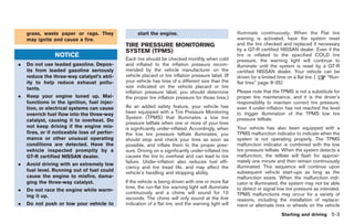 Black plate (173,1)




    grass, waste paper or rags. They                start the engine.                                  illuminate continuously. When the Flat tire
    may ignite and cause a fire.                                                                       warning is activated, have the system reset
                                              TIRE PRESSURE MONITORING                                 and the tire checked and replaced if necessary
                                              SYSTEM (TPMS)                                            by a GT-R certified NISSAN dealer. Even if the
                NOTICE                                                                                 tire is inflated to the specified COLD tire
                                              Each tire should be checked monthly when cold            pressure, the warning light will continue to
.   Do not use leaded gasoline. Depos-        and inflated to the inflation pressure recom-            illuminate until the system is reset by a GT-R
    its from leaded gasoline seriously        mended by the vehicle manufacturer on the                certified NISSAN dealer. Your vehicle can be
    reduce the three-way catalyst’s abil-     vehicle placard or tire inflation pressure label. (If    driven for a limited time on a flat tire. ( “Run-
    ity to help reduce exhaust pollu-         your vehicle has tires of a different size than the      flat tires” page 8-35)
    tants.                                    size indicated on the vehicle placard or tire
                                              inflation pressure label, you should determine           Please note that the TPMS is not a substitute for
.   Keep your engine tuned up. Mal-           the proper tire inflation pressure for those tires.)     proper tire maintenance, and it is the driver’s
    functions in the ignition, fuel injec-                                                             responsibility to maintain correct tire pressure,
    tion, or electrical systems can cause     As an added safety feature, your vehicle has             even if under-inflation has not reached the level
    overrich fuel flow into the three-way     been equipped with a Tire Pressure Monitoring            to trigger illumination of the TPMS low tire
                                              System (TPMS) that illuminates a low tire                pressure telltale.
    catalyst, causing it to overheat. Do
                                              pressure telltale when one or more of your tires
    not keep driving if the engine mis-       is significantly under-inflated. Accordingly, when       Your vehicle has also been equipped with a
    fires, or if noticeable loss of perfor-   the low tire pressure telltale illuminates, you          TPMS malfunction indicator to indicate when the
    mance or other unusual operating          should stop and check your tires as soon as              system is not operating properly. The TPMS
    conditions are detected. Have the         possible, and inflate them to the proper pres-           malfunction indicator is combined with the low
    vehicle inspected promptly by a           sure. Driving on a significantly under-inflated tire     tire pressure telltale. When the system detects a
    GT-R certified NISSAN dealer.             causes the tire to overheat and can lead to tire         malfunction, the telltale will flash for approxi-
                                              failure. Under-inflation also reduces fuel effi-         mately one minute and then remain continuously
.   Avoid driving with an extremely low                                                                illuminated. This sequence will continue upon
                                              ciency and tire tread life, and may affect the
    fuel level. Running out of fuel could                                                              subsequent vehicle start-ups as long as the
                                              vehicle’s handling and stopping ability.
    cause the engine to misfire, dama-                                                                 malfunction exists. When the malfunction indi-
    ging the three-way catalyst.              If the vehicle is being driven with one or more flat     cator is illuminated, the system may not be able
                                              tires, the run-flat tire warning light will illuminate
.   Do not race the engine while warm-                                                                 to detect or signal low tire pressure as intended.
                                              continuously and a chime will sound for 10               TPMS malfunctions may occur for a variety of
    ing it up.                                seconds. The chime will only sound at the first          reasons, including the installation of replace-
.   Do not push or tow your vehicle to        indication of a flat tire, and the warning light will    ment or alternate tires or wheels on the vehicle
                                                                                                                            Starting and driving 5-3



                                                                                                            Model "R35-D" EDITED: 2008/ 4/ 18
 