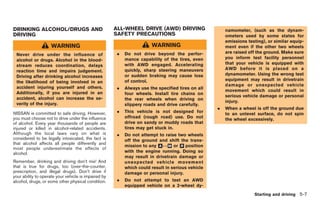 Black plate (177,1)




DRINKING ALCOHOL/DRUGS AND                            ALL-WHEEL DRIVE (AWD) DRIVING                    namometer, (such as the dynam-
DRIVING                                               SAFETY PRECAUTIONS                               ometers used by some states for
                                                                                                       emissions testing), or similar equip-
                    WARNING                                            WARNING                         ment even if the other two wheels
                                                       .   Do not drive beyond the perfor-             are raised off the ground. Make sure
 Never drive under the influence of
                                                           mance capability of the tires, even         you inform test facility personnel
 alcohol or drugs. Alcohol in the blood-
                                                           with AWD engaged. Accelerating              that your vehicle is equipped with
 stream reduces coordination, delays
                                                           quickly, sharp steering maneuvers           AWD before it is placed on a
 reaction time and impairs judgement.
                                                           or sudden braking may cause loss            dynamometer. Using the wrong test
 Driving after drinking alcohol increases
                                                           of control.                                 equipment may result in drivetrain
 the likelihood of being involved in an
                                                                                                       damage or unexpected vehicle
 accident injuring yourself and others.                .   Always use the specified tires on all
                                                                                                       movement which could result in
 Additionally, if you are injured in an                    four wheels. Install tire chains on
                                                                                                       serious vehicle damage or personal
 accident, alcohol can increase the se-                    the rear wheels when driving on
                                                                                                       injury.
 verity of the injury.                                     slippery roads and drive carefully.
                                                                                                   .   When a wheel is off the ground due
NISSAN is committed to safe driving. However,          .   This vehicle is not designed for
                                                                                                       to an unlevel surface, do not spin
you must choose not to drive under the influence           offroad (rough road) use. Do not
                                                                                                       the wheel excessively.
of alcohol. Every year thousands of people are             drive on sandy or muddy roads that
injured or killed in alcohol-related accidents.            tires may get stuck in.
Although the local laws vary on what is                .   Do not attempt to raise two wheels
considered to be legally intoxicated, the fact is          off the ground and shift the trans-
that alcohol affects all people differently and
                                                           mission to any &↔& or & position
                                                                          A     M     R
most people underestimate the effects of
alcohol.                                                   with the engine running. Doing so
                                                           may result in drivetrain damage or
Remember, drinking and driving don’t mix! And              unexpected vehicle movement
that is true for drugs, too (over-the-counter,             which could result in serious vehicle
prescription, and illegal drugs). Don’t drive if           damage or personal injury.
your ability to operate your vehicle is impaired by
alcohol, drugs, or some other physical condition.      .   Do not attempt to test an AWD
                                                           equipped vehicle on a 2-wheel dy-
                                                                                                                     Starting and driving 5-7



                                                                                                       Model "R35-D" EDITED: 2008/ 4/ 18
 