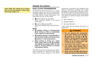 Black plate (183,1)




                                         DRIVING THE VEHICLE
ment. When the cooling fan is operat-    DUAL CLUTCH TRANSMISSION                            transmission components were designed using
ing, be sure that hands or other items                                                       different engineering standards than typical
                                         The GT-R dual clutch transmission is a newly-       passenger car transmissions. Because of this,
do not get caught in it.                 developed system that uses an electronically        the GT-R has different operating characteristics,
                                         controlled multiple-disc wet clutch attached to a   and various rattle noises may be heard during
                                         the highly efficient manual transmission. This      some driving conditions because of the follow-
                                         transmission has two driving modes.                 ing items:
                                         .   & position (Automatic gearshift):
                                             A
                                                                                             .       Gear clearances
                                             allows automatic shifting of the manual
                                             transmission.                                   .       Ultralight flywheel
                                         .   & position (Manual gearshift):
                                             M                                               .       Dry sump lubrication
                                             allows quick shifting of the manual transmis-
                                             sion.                                           These noises do not indicate that there is a
                                                                                             malfunction.
                                         NOTE:
                                         .   & position driving is recommended
                                             M
                                                                                                                     WARNING
                                             when driving up hills or accelerating
                                             from a stop on a cold morning.                      .    Do not depress the accelerator
                                                                                                      pedal while shifting from the & or
                                                                                                                                     P
                                         .   & position driving is recommended if
                                             M
                                             you feel shift shocks or jerkiness in the                & position to the & or &↔&
                                                                                                       N                    R      A   M
                                                                                                      position. Always depress the brake
                                             & position in cold temperatures.
                                              A
                                                                                                      pedal until shifting is completed.
                                         .   When starting or driving on a steep                      Failure to do so could cause loss
                                             uphill grade, shift to the & position
                                                                        M                             of control and an accident.
                                             and operate the paddle shifter to shift
                                                                                                 .    Cold engine idle speed is high, so
                                             down to 1st gear similar to a manual
                                                                                                      use caution when shifting into a
                                             transmission vehicle.
                                                                                                      forward or reverse gear before the
                                         The GT-R dual clutch transmission was devel-                 engine has warmed up.
                                         oped specifically to maximize vehicle perfor-           .    Never shift to the & or & position
                                                                                                                           P    R
                                         mance and driving enjoyment. The GT-R                        while the vehicle is moving forward.
                                                                                                                     Starting and driving 5-13



                                                                                                      Model "R35-D" EDITED: 2008/ 4/ 18
 