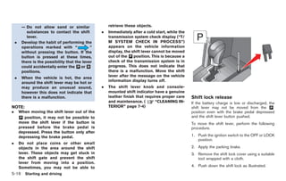 Black plate (186,1)




         — Do not allow sand or similar                 retrieve these objects.
            substances to contact the shift         .   Immediately after a cold start, while the
            lever.                                      transmission system check display (“T/
    .    Develop the habit of performing the            M SYSTEM CHECK IN PROCESS”)
         operations marked with “               ”       appears on the vehicle information
         without pressing the button. If the            display, the shift lever cannot be moved
         button is pressed at these times,              out of the & position. This is because a
                                                                    P
         there is the possibility that the lever        check of the transmission system is in
         could accidentally enter the & or &
                                        P     R         progress. This does not indicate that
         positions.                                     there is a malfunction. Move the shift
                                                        lever after the message on the vehicle
    .    When the vehicle is hot, the area
                                                        information display turns off.
         around the shift lever may be hot or
         may produce an unusual sound,              .   The shift lever knob and console-
         however this does not indicate that            mounted shift indicator have a genuine
         there is a malfunction.                        leather finish that requires proper care    Shift lock release
                                                        and maintenance. (       “CLEANING IN-      If the battery charge is low or discharged, the
NOTE:                                                   TERIOR” page 7-4)                           shift lever may not be moved from the &      P
.       When moving the shift lever out of the                                                      position even with the brake pedal depressed
        & position, it may not be possible to
        P                                                                                           and the shift lever button pushed.
        move the shift lever if the button is                                                       To move the shift lever, perform the following
        pressed before the brake pedal is                                                           procedure.
        depressed. Press the button only after
        depressing the brake pedal.                                                                 1. Push the ignition switch to the OFF or LOCK
                                                                                                       position.
.       Do not place coins or other small
        objects in the area around the shift                                                        2. Apply the parking brake.
        lever. These objects may get stuck in                                                       3. Remove the shift lock cover using a suitable
        the shift gate and prevent the shift                                                           tool wrapped with a cloth.
        lever from moving into a position.
        Sometimes, you may not be able to                                                           4. Push down the shift lock as illustrated.
5-16 Starting and driving


                                                                                                         Model "R35-D" EDITED: 2008/ 4/ 18
 