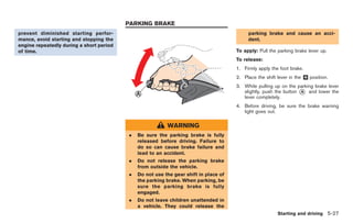 Black plate (197,1)




                                          PARKING BRAKE
prevent diminished starting perfor-                                                        parking brake and cause an acci-
mance, avoid starting and stopping the                                                     dent.
engine repeatedly during a short period
of time.                                                                              To apply: Pull the parking brake lever up.
                                                                                      To release:
                                                                                      1. Firmly apply the foot brake.
                                                                                      2. Place the shift lever in the & position.
                                                                                                                      N

                                                                                      3. While pulling up on the parking brake lever
                                                                                         slightly, push the button * and lower the
                                                                                                                   A
                                                                                         lever completely.
                                                                                      4. Before driving, be sure the brake warning
                                                                                         light goes out.

                                                          WARNING
                                          .   Be sure the parking brake is fully
                                              released before driving. Failure to
                                              do so can cause brake failure and
                                              lead to an accident.
                                          .   Do not release the parking brake
                                              from outside the vehicle.
                                          .   Do not use the gear shift in place of
                                              the parking brake. When parking, be
                                              sure the parking brake is fully
                                              engaged.
                                          .   Do not leave children unattended in
                                              a vehicle. They could release the
                                                                                                         Starting and driving 5-27



                                                                                           Model "R35-D" EDITED: 2008/ 4/ 18
 