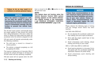 Black plate (202,1)




                                                                                                     BREAK-IN SCHEDULE
       Failure to do so may result in a              lever is moved to the & or & position or on a
                                                                           N    P
       collision or serious personal injury.         flat and level road.                                                NOTICE
                                                     NOTE:                                               Follow these recommendations to ob-
                                                     This system does not function when the              tain maximum engine performance and
                   NOTICE                            Vehicle Dynamic Control VDC) system                 ensure the future reliability and econo-
    When the vehicle is stopped on a hill,           warning appears on the vehicle informa-             my of your new vehicle. Failure to
    do not hold the vehicle in place by              tion display located in the tachometer.             follow these recommendations may
    depressing the accelerator pedal. Doing          (     “VEHICLE DYNAMIC CONTROL                      result in shortened engine life and
    so may cause the clutch to overheat and          (VDC) SYSTEM WARNING” page 2-35)                    reduced engine performance.
    result in transmission damage. Use the
    brakes to prevent the vehicle from                                                               Please observe the following types of driving
    moving.                                                                                          until the mileage shown below has been
                                                                                                     reached.
The hill start assist system automatically keeps
                                                                                                     Until 300 miles (500 km):
the brakes applied to help prevent the vehicle
from rolling backwards in the time it takes the                                                      .    Do not depress the accelerator pedal more
driver to release the brake pedal and apply the                                                           than halfway and avoid rapid acceleration.
accelerator when the vehicle is stopped on a hill.
                                                                                                     .    Drive with the engine speed kept at less
Hill start assist will operate automatically under                                                        than 3,500 RPM.
the following conditions:
                                                                                                     .    Avoid unnecessary quick steering, abrupt
.    The shift lever is moved to a forward or                                                             braking and driving on poor roads.
     reverse position.
                                                                                                     300 to 1,200 miles (500 to 2,000 km)
.    The vehicle is stopped completely on a hill
     by applying the brake.                                                                          .    Avoid rapid acceleration in a low gear (1st to
                                                                                                          3rd gears) with the accelerator pedal fully
The maximum holding time is 2 seconds. After 2                                                            depressed. Depress the pedal slowly.
seconds the vehicle will begin to roll back and
hill start assist will stop operating completely.                                                    .    Avoid unnecessary quick steering and
                                                                                                          abrupt braking.
Hill start assist will not operate when the shift
5-32 Starting and driving


                                                                                                            Model "R35-D" EDITED: 2008/ 4/ 18
 