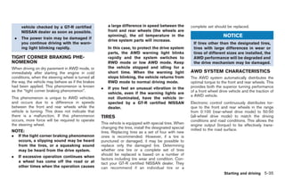 Black plate (205,1)




         vehicle checked by a GT-R certified            a large difference in speed between the          complete set should be replaced.
         NISSAN dealer as soon as possible.             front and rear wheels (the wheels are
    .    The power train may be damaged if
                                                        spinning), the oil temperature in the                               NOTICE
                                                        drive system parts will increase.
         you continue driving with the warn-                                                              If tires other than the designated tires,
         ing light blinking rapidly.                    In this case, to protect the drive system         tires with large differences in wear or
                                                        parts, the AWD warning light blinks               tires of different sizes are installed, the
TIGHT CORNER BRAKING PHE-                               rapidly and the system switches to                AWD performance will be degraded and
NOMENON                                                 RWD mode or low AWD mode. Keep                    the drive mechanism may be damaged.
When driving on dry pavement in AWD mode, or            the vehicle stopped and idling for a
immediately after starting the engine in cold           short time. When the warning light               AWD SYSTEM CHARACTERISTICS
conditions, when the steering wheel is turned all       stops blinking, the vehicle returns from         The AWD system automatically distributes the
the way, the vehicle may behave as if the brakes        RWD mode to normal driving mode.                 optimal torque to the front and rear wheels. This
had been applied. This phenomenon is known          .   If you feel an unusual vibration in the          provides both the superior turning performance
as the “tight corner braking phenomenon”.                                                                of a front wheel drive vehicle and the traction of
                                                        vehicle, even if the warning lights are
                                                                                                         a AWD vehicle.
This phenomenon is unique to AWD vehicles,              not illuminated, have the vehicle in-
and occurs due to a difference in speeds                spected by a GT-R certified NISSAN               Electronic control continuously distributes tor-
between the front and rear wheels while the             dealer.                                          que to the front and rear wheels in the range
vehicle is turning. This does not indicate that                                                          from 0:100 (rear-wheel drive mode) to 50:50
there is a malfunction. If this phenomenon          TIRES                                                (all-wheel drive mode) to match the driving
occurs, more force will be required to operate                                                           conditions and road conditions. This allows the
the steering wheel.                                 This vehicle is equipped with special tires. When    engine output (torque) to be effectively trans-
                                                    changing the tires, install the designated special   mitted to the road surface.
NOTE:                                               tires. Replacing tires as a set of four with new
.       If the tight corner braking phenomenon      ones is recommended. However, if a tire is
        occurs, a slipping sound may be heard       punctured or damaged, it may be possible to
        from the tires, or a squeaking sound        replace only the damaged tire. Determining
        may be heard from the drive system.         whether one tire or a complete set of tires
                                                    should be replaced is based on a number of
.       If excessive operation continues when
                                                    factors including tire wear and condition. Con-
        a wheel has come off the road or at         tact your GT-R certified NISSAN dealer. They
        other times when the operation causes       can recommend if an individual tire or a
                                                                                                                             Starting and driving 5-35



                                                                                                              Model "R35-D" EDITED: 2008/ 4/ 18
 