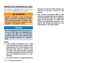 Black plate (206,1)




LIMITED SLIP DIFFERENTIAL (LSD)
This vehicle is equipped with a 1.5-way me-         between the left and right wheels, and
chanical Limited Slip Differential (LSD).           optimally allocates torque to the
                                                    wheels.
                    WARNING                     .   The 1.5-way mechanical LSD in this
                                                    vehicle is characterized by its asymme-
    Sudden operation of the accelerator
                                                    trical LSD effects when the accelerator
    pedal can result in fishtailing or side-
                                                    pedal is ON and when it is OFF. This
    slip, possibly causing an accident. Use
                                                    allows the appropriate amount of tor-
    particular caution when driving in rainy
                                                    que for the driving environment to be
    weather or on slippery roads.
                                                    transmitted to the road surface.

                   NOTICE
    Use the designated differential gear oil.
    If any oil other than the designated oil
    is used, the LSD may not operate
    correctly, and noise and vibration may
    occur, possibly resulting in a malfunc-
    tion.

NOTE:
.     If the vehicle accelerates from a stop
      with the steering wheel turned in cold
      temperatures, the inner wheel tire may
      slip and some noise or vibration may
      be heard. This phenomenon is unique
      to vehicles equipped with the LSD. This
      does not indicate that there is a mal-
      function.
.     The LSD controls the speed difference
5-36 Starting and driving


                                                                                              Model "R35-D" EDITED: 2008/ 4/ 18
 