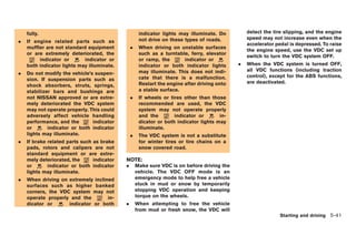 Black plate (211,1)




    fully.                                           indicator lights may illuminate. Do         detect the tire slipping, and the engine
                                                     not drive on these types of roads.          speed may not increase even when the
.   If engine related parts such as
                                                                                                 accelerator pedal is depressed. To raise
    muffler are not standard equipment          .    When driving on unstable surfaces
                                                                                                 the engine speed, use the VDC set up
    or are extremely deteriorated, the               such as a turntable, ferry, elevator
                                                                                                 switch to turn the VDC system OFF.
         indicator or       indicator or             or ramp, the       indicator or
    both indicator lights may illuminate.            indicator or both indicator lights      .   When the VDC system is turned OFF,
                                                     may illuminate. This does not indi-         all VDC functions (including traction
.   Do not modify the vehicle’s suspen-
                                                     cate that there is a malfunction.           control), except for the ABS functions,
    sion. If suspension parts such as
                                                     Restart the engine after driving onto       are deactivated.
    shock absorbers, struts, springs,
    stabilizer bars and bushings are                 a stable surface.
    not NISSAN approved or are extre-           .    If wheels or tires other than those
    mely deteriorated the VDC system                 recommended are used, the VDC
    may not operate properly. This could             system may not operate properly
    adversely affect vehicle handling                and the        indicator or       in-
    performance, and the       indicator             dicator or both indicator lights may
    or       indicator or both indicator             illuminate.
    lights may illuminate.                      .    The VDC system is not a substitute
.   If brake related parts such as brake             for winter tires or tire chains on a
    pads, rotors and calipers are not                snow covered road.
    standard equipment or are extre-
    mely deteriorated, the      indicator   NOTE:
    or       indicator or both indicator    .       Make sure VDC is on before driving the
    lights may illuminate.                          vehicle. The VDC OFF mode is an
.   When driving on extremely inclined              emergency mode to help free a vehicle
    surfaces such as higher banked                  stuck in mud or snow by temporarily
    corners, the VDC system may not                 stopping VDC operation and keeping
    operate properly and the        in-             torque on the wheels.
    dicator or      indicator or both       .       When attempting to free the vehicle
                                                    from mud or fresh snow, the VDC will
                                                                                                                Starting and driving 5-41



                                                                                                  Model "R35-D" EDITED: 2008/ 4/ 18
 