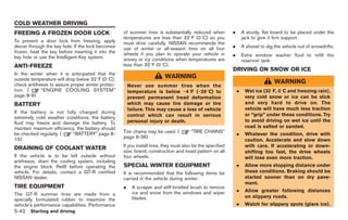 Black plate (212,1)




COLD WEATHER DRIVING
FREEING A FROZEN DOOR LOCK                          of summer tires is substantially reduced when           .       A sturdy, flat board to be placed under the
                                                    temperatures are less than 328F (08C) so you                    jack to give it firm support.
To prevent a door lock from freezing, apply         must drive carefully. NISSAN recommends the
deicer through the key hole. If the lock becomes    use of winter or all-season tires on all four           .       A shovel to dig the vehicle out of snowdrifts.
frozen, heat the key before inserting it into the
key hole or use the Intelligent Key system.
                                                    wheels if you plan to operate your vehicle in           .       Extra window washer fluid to refill the
                                                    snowy or icy conditions when temperatures are                   reservoir tank.
ANTI-FREEZE                                         less than 328F (08C).
                                                                                                            DRIVING ON SNOW OR ICE
In the winter when it is anticipated that the
outside temperature will drop below 328F (08C),
                                                                         WARNING
check antifreeze to assure proper winter protec-
                                                                                                                                    WARNING
                                                        Never use summer tires when the
tion. (      “ENGINE COOLING SYSTEM”                    temperature is below −48F (−208C) to                    .    Wet ice (328F, 08C and freezing rain),
page 8-9)                                               prevent permanent tread deformation                          very cold snow or ice can be slick
BATTERY                                                 which may cause tire damage or tire                          and very hard to drive on. The
                                                        failure. This may cause a loss of vehicle                    vehicle will have much less traction
If the battery is not fully charged during
                                                        control which can result in serious                          or “grip” under these conditions. Try
extremely cold weather conditions, the battery
fluid may freeze and damage the battery. To             personal injury or death.                                    to avoid driving on wet ice until the
maintain maximum efficiency, the battery should                                                                      road is salted or sanded.
                                                    Tire chains may be used. (         “TIRE CHAINS”
be checked regularly. (   “BATTERY” page 8-                                                                     .    Whatever the condition, drive with
15)                                                 page 8-36)
                                                                                                                     caution. Accelerate and slow down
                                                    If you install tires, they must also be the specified            with care. If accelerating or down-
DRAINING OF COOLANT WATER
                                                    size, brand, construction and tread pattern on all               shifting too fast, the drive wheels
If the vehicle is to be left outside without        four wheels.                                                     will lose even more traction.
antifreeze, drain the cooling system, including
the engine block. Refill before operating the       SPECIAL WINTER EQUIPMENT                                    .    Allow more stopping distance under
vehicle. For details, contact a GT-R certified      It is recommended that the following items be                    these conditions. Braking should be
NISSAN dealer.                                      carried in the vehicle during winter:                            started sooner than on dry pave-
                                                                                                                     ment.
TIRE EQUIPMENT                                      .     A scraper and stiff-bristled brush to remove
                                                          ice and snow from the windows and wiper               .    Allow greater following distances
The GT-R summer tires are made from a                                                                                on slippery roads.
specially formulated rubber to maximize the               blades.
vehicle’s performance capabilities. Performance                                                                 .    Watch for slippery spots (glare ice).
5-42 Starting and driving


                                                                                                                     Model "R35-D" EDITED: 2008/ 4/ 18
 