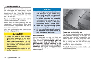 Black plate (230,1)




CLEANING INTERIOR
Occasionally remove loose dust from the interior                        NOTICE
trim, plastic parts and seats using a vacuum
cleaner or soft bristled brush. Wipe the vinyl and    .   Small dirt particles can be abrasive
leather surfaces with a clean, soft cloth dam-            and damaging to the leather sur-
pened in mild soap solution, then wipe clean              faces and should be removed
with a dry soft cloth.                                    promptly. Do not use saddle soap,
Regular care and cleaning is required in order to         car waxes, polishes, oils, cleaning
maintain the appearance of the leather.                   fluids, solvents, detergents or am-
                                                          monia-based cleaners as they may
Before using any fabric protector, read the
                                                          damage the leather’s natural finish.
manufacturer’s recommendations. Some fabric
protectors contain chemicals that may stain or        .   Never use fabric protectors unless
bleach the seat material.                                 recommended by the manufacturer.
Use a cloth dampened only with water, to clean        .   Do not use glass or plastic cleaner
the meter and gauge lens.                                 on meter or gauge lens covers. It
                                                          may damage the lens cover.                     Floor mat positioning aid
                     CAUTION                                                                             This vehicle includes front floor mat brackets to
                                                     FLOOR MATS                                          act as floor mat positioning aid. NISSAN floor
 .    Do not use water or acidic cleaners                                                                mats have been specially designed for your
                                                     The use of NISSAN floor mats can extend the
      (hot steam cleaners) on the seat.                                                                  vehicle model. The front floor mats have
                                                     life of your vehicle carpet and make it easier to
      This can damage the seat or occu-              clean the interior. No matter what mats are         grommet holes in them. To install, position the
      pant classification sensor. This can           used, be sure they are fitted for your              mat by placing the floor mat bracket hook
      also affect the operation of the air           vehicle and are properly positioned in the          through the floor mat grommet hole while
      bag system and result in serious               footwell to prevent interference with pedal         centering the mat in the footwell.
      personal injury.                               operation. Mats should be maintained with           Periodically check to make certain that the mats
 .    Never use benzine, thinner, or any             regular cleaning and replaced if they become        are properly positioned.
      similar material.                              excessively worn.




7-4   Appearance and care



                                                                                                              Model "R35-D" EDITED: 2008/ 4/ 18
 
