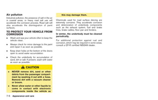Black plate (232,1)




Air pollution                                                  this may damage them.
Industrial pollution, the presence of salt in the air
in coastal areas, or heavy road salt use will             Chemicals used for road surface deicing are
accelerate the corrosion process. Road salt will          extremely corrosive. They accelerate corrosion
also accelerate the disintegration of paint               and deterioration of underbody components
surfaces.                                                 such as the exhaust system, fuel and brake
                                                          lines, brake cables, floor pan and fenders.
TO PROTECT YOUR VEHICLE FROM
CORROSION                                                 In winter, the underbody must be cleaned
                                                          periodically.
.       Wash and wax your vehicle often to keep the
        vehicle clean.                                    For additional protection against rust and
                                                          corrosion, which may be required in some areas,
.       Always check for minor damage to the paint        consult a GT-R certified NISSAN dealer.
        and repair it as soon as possible.
.       Keep drain holes at the bottom of the doors
        open to avoid water accumulation.
.       Check the underbody for accumulation of
        sand, dirt or salt. If present, wash with water
        as soon as possible.

                         CAUTION
    .    NEVER remove dirt, sand or other
         debris from the passenger compart-
         ment by washing it out with a hose.
         Remove dirt with a vacuum cleaner
         or broom.
    .    Never allow water or other liquids to
         come in contact with electronic
         components inside the vehicle as

7-6       Appearance and care



                                                                                                            Model "R35-D" EDITED: 2008/ 4/ 18
 