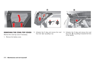 Black plate (242,1)




REMOVING THE COWL TOP COVER               2. Unfasten the 5 clips and remove the cowl   3. Unfasten the 3 clips and remove the cowl
                                             top cover * by pulling it up.
                                                        A                                  top cover * by pulling it towards the front
                                                                                                       B
Remove the cowl top cover if necessary.                                                    of the vehicle.
1. Remove the battery cover.




8-8   Maintenance and do-it-yourself



                                                                                             Model "R35-D" EDITED: 2008/ 4/ 18
 