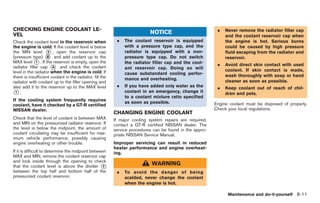 Black plate (245,1)




CHECKING ENGINE COOLANT LE-                                                                                .   Never remove the radiator filler cap
VEL                                                                        NOTICE
                                                                                                               and the coolant reservoir cap when
Check the coolant level in the reservoir when              .   The coolant reservoir is equipped               the engine is hot. Serious burns
the engine is cold. If the coolant level is below              with a pressure type cap, and the               could be caused by high pressure
the MIN level * , open the reservoir cap
                    2                                          radiator is equipped with a non-                fluid escaping from the radiator and
(pressure type) * and add coolant up to the
                    B                                          pressure type cap. Do not switch                reservoir.
MAX level * . If the reservoir is empty, open the
              1                                                the radiator filler cap and the cool-
radiator filler cap * and check the coolant
                       A
                                                                                                           .   Avoid direct skin contact with used
                                                               ant reservoir cap. Doing so will                coolant. If skin contact is made,
level in the radiator when the engine is cold. If              cause substandard cooling perfor-
there is insufficient coolant in the radiator, fill the                                                        wash thoroughly with soap or hand
                                                               mance and overheating.                          cleaner as soon as possible.
radiator with coolant up to the filler opening and
also add it to the reservoir up to the MAX level           .   If you have added only water as the         .   Keep coolant out of reach of chil-
*.1                                                            coolant in an emergency, change it              dren and pets.
                                                               to a coolant mixture ratio specified
If the cooling system frequently requires                      as soon as possible.
coolant, have it checked by a GT-R certified                                                              Engine coolant must be disposed of properly.
NISSAN dealer.                                                                                            Check your local regulations.
                                                          CHANGING ENGINE COOLANT
Check that the level of coolant is between MAX            If major cooling system repairs are required,
and MIN on the pressurized radiator reservoir. If         contact a GT-R certified NISSAN dealer. The
the level is below the midpoint, the amount of            service procedures can be found in the appro-
coolant circulating may be insufficient for max-          priate NISSAN Service Manual.
imum vehicle performance, possibly causing
engine overheating or other trouble.                      Improper servicing can result in reduced
                                                          heater performance and engine overheat-
If it is difficult to determine the midpoint between      ing.
MAX and MIN, remove the coolant reservoir cap
and look inside through the opening to check
that the coolant level is above the divider *      3
                                                                            WARNING
between the top half and bottom half of the                .   To avoid the danger of being
pressurized coolant reservoir.                                 scalded, never change the coolant
                                                               when the engine is hot.

                                                                                                                Maintenance and do-it-yourself 8-11



                                                                                                               Model "R35-D" EDITED: 2008/ 4/ 18
 