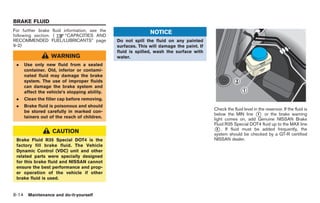 Black plate (248,1)




BRAKE FLUID
For further brake fluid information, see the                  NOTICE
following section. (     “CAPACITIES AND
RECOMMENDED FUEL/LUBRICANTS” page              Do not spill the fluid on any painted
9-2)                                           surfaces. This will damage the paint. If
                                               fluid is spilled, wash the surface with
                  WARNING                      water.
 .   Use only new fluid from a sealed
     container. Old, inferior or contami-
     nated fluid may damage the brake
     system. The use of improper fluids
     can damage the brake system and
     affect the vehicle’s stopping ability.
 .   Clean the filler cap before removing.
 .   Brake fluid is poisonous and should
                                                                                          Check the fluid level in the reservoir. If the fluid is
     be stored carefully in marked con-
                                                                                          below the MIN line * or the brake warning
                                                                                                                  1
     tainers out of the reach of children.                                                light comes on, add Genuine NISSAN Brake
                                                                                          Fluid R35 Special DOT4 fluid up to the MAX line
                  CAUTION                                                                 * . If fluid must be added frequently, the
                                                                                            2
                                                                                          system should be checked by a GT-R certified
 Brake Fluid R35 Special DOT4 is the                                                      NISSAN dealer.
 factory fill brake fluid. The Vehicle
 Dynamic Control (VDC) unit and other
 related parts were specially designed
 for this brake fluid and NISSAN cannot
 ensure the best performance and prop-
 er operation of the vehicle if other
 brake fluid is used.


8-14 Maintenance and do-it-yourself


                                                                                                Model "R35-D" EDITED: 2008/ 4/ 18
 