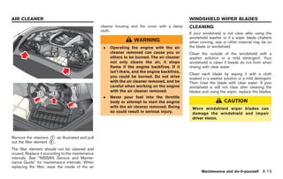 Black plate (253,1)




AIR CLEANER                                                                                      WINDSHIELD WIPER BLADES
                                                   cleaner housing and the cover with a damp     CLEANING
                                                   cloth.
                                                                                                 If your windshield is not clear after using the
                                                                                                 windshield washer or if a wiper blade chatters
                                                                     WARNING                     when running, wax or other material may be on
                                                    .   Operating the engine with the air        the blade or windshield.
                                                        cleaner removed can cause you or         Clean the outside of the windshield with a
                                                        others to be burned. The air cleaner     washer solution or a mild detergent. Your
                                                        not only cleans the air, it stops        windshield is clean if beads do not form when
                                                        flame if the engine backfires. If it     rinsing with clear water.
                                                        isn’t there, and the engine backfires,
                                                                                                 Clean each blade by wiping it with a cloth
                                                        you could be burned. Do not drive        soaked in a washer solution or a mild detergent.
                                                        with the air cleaner removed, and be     Then rinse the blade with clear water. If your
                                                        careful when working on the engine       windshield is still not clear after cleaning the
                                                        with the air cleaner removed.            blades and using the wiper, replace the blades.
                                                    .   Never pour fuel into the throttle
                                                        body or attempt to start the engine                          CAUTION
                                                        with the air cleaner removed. Doing       Worn windshield wiper blades can
                                                        so could result in serious injury.        damage the windshield and impair
                                                                                                  driver vision.



Remove the retainers * as illustrated and pull
                        1
out the filter element * .
                       2

The filter element should not be cleaned and
reused. Replace it according to the maintenance
intervals. See “NISSAN Service and Mainte-
nance Guide” for maintenance intervals. When
replacing the filter, wipe the inside of the air
                                                                                                        Maintenance and do-it-yourself 8-19



                                                                                                      Model "R35-D" EDITED: 2008/ 4/ 18
 