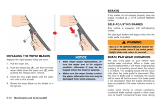 Black plate (254,1)




                                                                                          BRAKES
                                                                                          If the brakes do not operate properly, have the
                                                                                          brakes checked by a GT-R certified NISSAN
                                                                                          dealer.
                                                                                          SELF-ADJUSTING BRAKES
                                                                                          Your vehicle is equipped with self-adjusting
                                                                                          brakes.
                                                                                          The disc-type brakes self-adjust every time the
                                                                                          brake pedal is applied.

                                                                                                              WARNING
                                                                                           See a GT-R certified NISSAN dealer for
                                                                                           a brake system check if the brake pedal
                                                                                           height does not return to normal.
REPLACING THE WIPER BLADES                                                                BRAKE PAD WEAR INDICATORS
                                                               NOTICE
Replace the wiper blades if they are worn.                                                The disc brake pads on your vehicle have
                                                .   After wiper blade replacement, re-
1. Pull the wiper arm.                                                                    audible wear indicators. When a brake pad
                                                    turn the wiper arm to its original
                                                                                          requires replacement, it will make a high pitched
2. Push the release tab * , and then move the
                         A                          position; otherwise it may be da-     scraping or screeching sound when the vehicle
   wiper blade down the wiper arm * while
                                      1             maged when the hood is opened.        is in motion. This scraping sound will first occur
   pushing the release tab to remove.           .   Make sure the wiper blades contact    only when the brake pedal is depressed. After
3. Insert the new wiper blade onto the wiper        the glass; otherwise the arm may be   the wear of brake pad is increased, the sound
   arm until a click sounds.                        damaged from wind pressure.           will be heard all the time even if the brake pedal
                                                                                          is not depressed. Have the brakes checked as
4. Rotate the wiper blade so the dimple is in                                             soon as possible if the wear indicator sound is
   the groove.                                                                            heard.
                                                                                          Under some driving or climate conditions,
                                                                                          occasional brake squeak, squeal or other noise
                                                                                          may be heard. Occasional brake noise during
8-20 Maintenance and do-it-yourself


                                                                                               Model "R35-D" EDITED: 2008/ 4/ 18
 