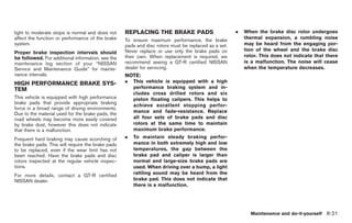 Black plate (255,1)




light to moderate stops is normal and does not     REPLACING THE BRAKE PADS                          .   When the brake disc rotor undergoes
affect the function or performance of the brake    To ensure maximum performance, the brake              thermal expansion, a rumbling noise
system.                                            pads and disc rotors must be replaced as a set.       may be heard from the engaging por-
                                                   Never replace or use only the brake pads on           tion of the wheel and the brake disc
Proper brake inspection intervals should
be followed. For additional information, see the   their own. When replacement is required, we           rotor. This does not indicate that there
maintenance log section of your “NISSAN            recommend seeing a GT-R certified NISSAN              is a malfunction. The noise will cease
Service and Maintenance Guide” for mainte-         dealer for servicing.                                 when the temperature decreases.
nance intervals.                                   NOTE:
HIGH PERFORMANCE BRAKE SYS-                        .   This vehicle is equipped with a high
TEM                                                    performance braking system and in-
                                                       cludes cross drilled rotors and six
This vehicle is equipped with high performance         piston floating calipers. This helps to
brake pads that provide appropriate braking
                                                       achieve excellent stopping perfor-
force in a broad range of driving environments.
Due to the material used for the brake pads, the       mance and fade-resistance. Replace
road wheels may become more easily covered             all four sets of brake pads and disc
by brake dust, however this does not indicate          rotors at the same time to maintain
that there is a malfunction.                           maximum brake performance.
Frequent hard braking may cause scorching of       .   To maintain steady braking perfor-
the brake pads. This will require the brake pads       mance in both extremely high and low
to be replaced, even if the wear limit has not         temperatures, the gap between the
been reached. Have the brake pads and disc             brake pad and caliper is larger than
rotors inspected at the regular vehicle inspec-        normal and large-size brake pads are
tions.                                                 used. When driving over a bump, a light
For more details, contact a GT-R certified             rattling sound may be heard from the
NISSAN dealer.                                         brake pad. This does not indicate that
                                                       there is a malfunction.




                                                                                                           Maintenance and do-it-yourself 8-21



                                                                                                          Model "R35-D" EDITED: 2008/ 4/ 18
 