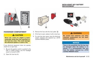 Black plate (257,1)




                                                                                                        INTELLIGENT KEY BATTERY
                                                                                                        REPLACEMENT




PASSENGER COMPARTMENT                             3. Remove the fuse with the fuse puller     *.
                                                                                              A

                                                  4. If the fuse is open, replace it with a new fuse.
                                                                                                                          WARNING
                   CAUTION                                                                               Be careful that batteries and other
                                                  5. If a new fuse also opens, have the electrical
 Never use a fuse of a higher or lower               system checked and repaired by a GT-R               removed components are not swal-
 amperage rating than that specified on              certified NISSAN dealer.                            lowed by children.
 the fuse box cover. This could damage
 the electrical system or cause a fire.                                                                                  NOTICE
If any electrical equipment does not operate,                                                            There is the possibility that the key may
check for an open fuse.                                                                                  be damaged when the battery is re-
1. Be sure the ignition switch is pushed to the                                                          placed. It is recommended that you
   OFF or LOCK position and the headlight                                                                have the battery replaced by a GT-R
   switch is turned to OFF.                                                                              certified NISSAN dealer.

2. Open the fuse box lid.
                                                                                                             Maintenance and do-it-yourself 8-23



                                                                                                            Model "R35-D" EDITED: 2008/ 4/ 18
 