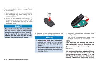 Black plate (258,1)




Recommended battery: Lithium battery CR2032
or an equivalent.
1. Disengage the lock on the reverse side of
   the Intelligent Key while pulling out the
   mechanical key.
2. Insert a flat-bladed screwdriver *        1
   wrapped with a cloth into the slit * and
                                         2
   twist it to separate the case into the upper
   and lower parts.

                  NOTICE
 Because there is the risk of scratching
 the key, wrap a cloth or similar item
 around the screwdriver when separat-
 ing the parts. If the screwdriver is             3. Remove the old battery and insert a new   4. Reconnect the upper and lower parts of the
                                                     battery with the + side facing down.         Intelligent Key.
 inserted too far into the key, it may
 damage the internal circuit board.                                                               See a GT-R certified NISSAN dealer if you
                                                                  NOTICE                          need any assistance for replacement.
                                                    . Be sure that the + and − sides of the    NOTE:
                                                      battery are facing in the correct        After replacing the battery, be sure to
                                                      directions when the battery is in-       check and check that all Intelligent Key
                                                      serted.                                  system functions operate correctly.
                                                    . Do not touch the internal circuits or
                                                      electronic terminals. Doing so may       FCC Notice:
                                                      damage them.                             This equipment has been tested and found
                                                                                               to comply with the limits for a Class B
                                                                                               digital device pursuant to part 15 of the
                                                                                               FCC Rules. These limits are designed to
                                                                                               provide reasonable protection against
8-24 Maintenance and do-it-yourself


                                                                                                    Model "R35-D" EDITED: 2008/ 4/ 18
 